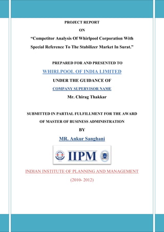 PROJECT REPORTON“Competitor Analysis Of Whirlpool Corporation WithSpecial Reference To The Stabilizer Market In Surat.”           PREPARED FOR AND PRESENTED TOWHIRLPOOL OF INDIA LIMITEDUNDER THE GUIDANCE OFCOMPANY SUPERVISOR NAMEMr. Chirag ThakkarSUBMITTED IN PARTIAL FULFILLMENT FOR THE AWARDOF MASTER OF BUSINESS ADMINISTRATIONBYMR. Ankur SanghaniINDIAN INSTITUTE OF PLANNING AND MANAGEMENT(2010- 2012)<br />DECLARATION<br />I, Mr.Ankur J. Sanghani here by, declare that the project report entitled “Competitor  analysis  of  whirlpool corporation  with  special  reference  to the  stabilizer  market  in  Surat.”, has been done by me under the supervision of Mr. CHIRAG THAKKAR Asst. Branch manager of whirlpool, Surat and it has not been submitted earlier to any university or any other institution.<br />                                                                                             (ANKUR SANGHANI)<br />PLACE: SURAT<br />DATE:    <br />ACKNOWLEDGEMENTS<br />I am extremely indebted to Mr. SHIRISH SRIVASTAV, Branch Manager, Service Department, Whirlpool, Surat for giving permission to undertake the project work in his organization.<br />It is a great privilege to me to express my sincere thanks to Mr. CHIRAG THAKKAR, Asst. Manager, Service Department, and Whirlpool for his help, cooperation and support during my project work.<br />Lastly, I have absolutely no words to express my feelings of gratitude to the staff members of marketing executives for their full cooperation and valuable suggestions in the completion of my project work.<br />                  <br />                                                                                                   (ANKUR SANGHANI) <br />4548505-734060INDEX<br />ChapterParticularsPage no.Executive summary11Introduction of Project31.1Introduction to study41.2Introduction of consumer durable industry51.3PEST Analysis of consumer durable industry81.4Stabilizer market92Introduction of company102.1Introduction of company112.2Company Profile192.3SWOT Analysis222.4Year-wise milestone for whirlpool232.5Achievements262.6Organization of company282.7Balance sheet of the company2934Ps of whirlpool303.1Products313.2Price403.3Place433.4Promotion444Marketing strategy of whirlpool484.1Whirlpool marketing strategy494.2Segmentation strategy of Whirlpool India LTD.504.3Target customer for whirlpool525Research methodology535.1Project profile545.2Methodology555.3Objective of the study585.4Theoretical aspect of study596Observations and findings 636.1Findings as per study of questionnaire646.2Hypothesis testing777Competitive Analysis797.1Porter’s five force model807.2BCG Analysis827.3SWOT Analysis838Limitations of the study859Suggestions8610Conclusion88Bibliography89Annexure90<br />