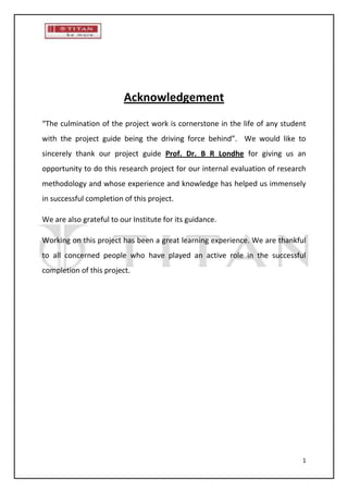 Acknowledgement
“The culmination of the project work is cornerstone in the life of any student
with the project guide being the driving force behind”. We would like to
sincerely thank our project guide Prof. Dr. B R Londhe for giving us an
opportunity to do this research project for our internal evaluation of research
methodology and whose experience and knowledge has helped us immensely
in successful completion of this project.

We are also grateful to our Institute for its guidance.

Working on this project has been a great learning experience. We are thankful
to all concerned people who have played an active role in the successful
completion of this project.




                                                                              1
 