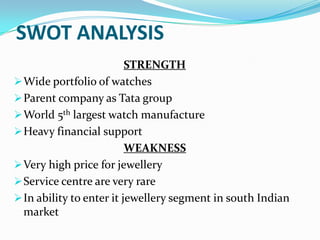 SWOT ANALYSIS
STRENGTH
 Wide portfolio of watches
 Parent company as Tata group
 World 5th largest watch manufacture
 Heavy financial support
WEAKNESS
 Very high price for jewellery
 Service centre are very rare
 In ability to enter it jewellery segment in south Indian
market

 