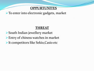 OPPURTUNITES
 To enter into electronic gadgets, market

THREAT
 South Indian jewellery market
 Entry of chiness watches in market
 It competitors like Sekio,Casio etc

 