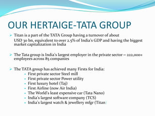 OUR HERTAIGE-TATA GROUP
 Titan is a part of the TATA Group having a turnover of about

USD 30 bn, equivalent to over 2.5% of India’s GDP and having the biggest
market capitalization in India
 The Tata group is India’s largest employer in the private sector – 222,000+

employees across 85 companies

 The TATA group has achieved many Firsts for India:









First private sector Steel mill
First private sector Power utility
First luxury hotel (Taj)
First Airline (now Air India)
The World’s least expensive car (Tata Nano)
India’s largest software company (TCS)
India’s largest watch & jewellery mfgr (Titan)

 