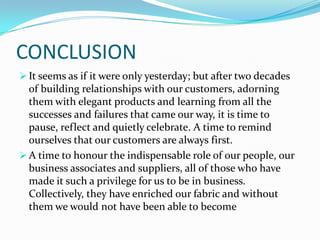 CONCLUSION
 It seems as if it were only yesterday; but after two decades

of building relationships with our customers, adorning
them with elegant products and learning from all the
successes and failures that came our way, it is time to
pause, reflect and quietly celebrate. A time to remind
ourselves that our customers are always first.
 A time to honour the indispensable role of our people, our
business associates and suppliers, all of those who have
made it such a privilege for us to be in business.
Collectively, they have enriched our fabric and without
them we would not have been able to become

 