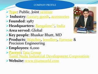 COMPANY PROFILE

Type: Public, Joint venture
 Industry: Luxury goods, accessories
Founded: 1987
Headquarters: Bangalore[1], India
Area served: Global
Key people: Bhaskar Bhatt, MD
Products: Watches, Jewellery, Eyewear &
Precision Engineering
Employees: 6,000
Parent: Tata Group
Tamil Nadu Industrial Development Corporation
Website: www.titanworld.com

 