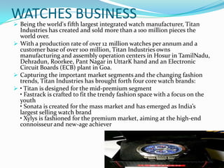 WATCHES BUSINESS

 Being the world's fifth largest integrated watch manufacturer, Titan

Industries has created and sold more than a 100 million pieces the
world over.
 With a production rate of over 12 million watches per annum and a
customer base of over 100 million, Titan Industries owns
manufacturing and assembly operation centers in Hosur in TamilNadu,
Dehradun, Roorkee, Pant Nagar in UttarK hand and an Electronic
Circuit Boards (ECB) plant in Goa.
 Capturing the important market segments and the changing fashion
trends, Titan Industries has brought forth four core watch brands:
 • Titan is designed for the mid-premium segment
• Fastrack is crafted to fit the trendy fashion space with a focus on the
youth
• Sonata is created for the mass market and has emerged as India’s
largest selling watch brand
• Xylys is fashioned for the premium market, aiming at the high-end
connoisseur and new-age achiever

 