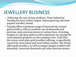 JEWELLERY BUSINESS
 Following the suit of time products, Titan Industries’

Tanishq has been India’s largest, fastest growing and most
popular jewellery brand.
 Tanishq offers a premium range of innovatively created
gold jewellery with an aesthetic use of diamonds and
precious, semi-precious stones in various hues. Arresting
designs in 22kt pure gold as well as platinum are among the
most admired products on the company’s list. Gold Plus
the recent retail plain gold jewellery offering, is specifically
created for semi urban and rural Indian market. The brand
offers gold jewellery, as well as unique designs crafted with
diamonds, American diamonds and other precious stones.

 