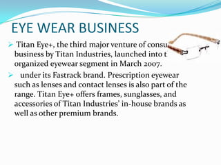 EYE WEAR BUSINESS
 Titan Eye+, the third major venture of consumer

business by Titan Industries, launched into the
organized eyewear segment in March 2007.
 under its Fastrack brand. Prescription eyewear
such as lenses and contact lenses is also part of the
range. Titan Eye+ offers frames, sunglasses, and
accessories of Titan Industries’ in-house brands as
well as other premium brands.

 