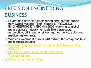 PRECISION ENGINEERING
BUSINESS
 Leveraging precision engineering core competencies

from watch making, Titan initiated a PRECISION
ENGINEERING DIVISION in 2002, catering to global
majors across industry verticals like aerospace,
automotive, oil & gas, engineering, hydraulics, solar and
medical instruments.
 With an investment of over $10 million, the setup has four
main business units
 Precision Engineering Components & Sub-Assemblies
(PECSA)
 Machine Building & Automation Solutions
 Tooling Solutions
 Electronic sub-assemblies

 