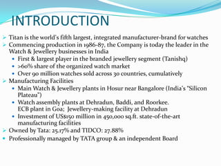 INTRODUCTION
 Titan is the world’s fifth largest, integrated manufacturer-brand for watches
 Commencing production in 1986-87, the Company is today the leader in the

Watch & Jewellery businesses in India
 First & largest player in the branded jewellery segment (Tanishq)
 >60% share of the organized watch market
 Over 90 million watches sold across 30 countries, cumulatively
 Manufacturing Facilities
 Main Watch & Jewellery plants in Hosur near Bangalore (India’s “Silicon
Plateau”)
 Watch assembly plants at Dehradun, Baddi, and Roorkee.
ECB plant in Goa; Jewellery-making facility at Dehradun
 Investment of US$150 million in 450,000 sq.ft. state-of-the-art
manufacturing facilities
 Owned by Tata: 25.17% and TIDCO: 27.88%
 Professionally managed by TATA group & an independent Board

 