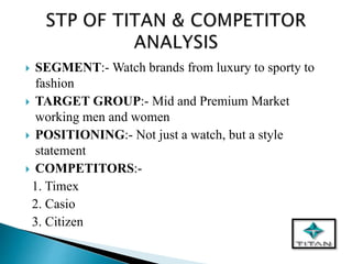  SEGMENT:- Watch brands from luxury to sporty to
fashion
 TARGET GROUP:- Mid and Premium Market
working men and women
 POSITIONING:- Not just a watch, but a style
statement
 COMPETITORS:-
1. Timex
2. Casio
3. Citizen
 