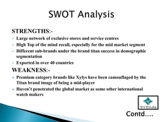 STRENGTHS:-
 Large network of exclusive stores and service centres
 High Top of the mind recall, especially for the mid market segment
 Different sub-brands under the brand titan success in demographic
segmentation
 Exported in over 40 countries
WEAKNESS:-
 Premium category brands like Xylys have been camouflaged by the
Titan brand image of being a mid-player
 Haven’t penetrated the global market as some other international
watch makers
Contd….
 