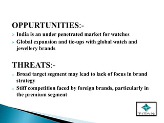 OPPURTUNITIES:-
 India is an under penetrated market for watches
 Global expansion and tie-ups with global watch and
jewellery brands
THREATS:-
o Broad target segment may lead to lack of focus in brand
strategy
o Stiff competition faced by foreign brands, particularly in
the premium segment
 