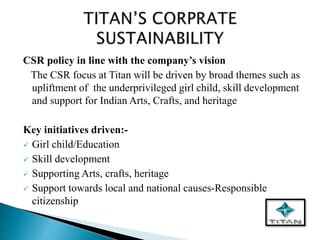 CSR policy in line with the company’s vision
The CSR focus at Titan will be driven by broad themes such as
upliftment of the underprivileged girl child, skill development
and support for Indian Arts, Crafts, and heritage
Key initiatives driven:-
 Girl child/Education
 Skill development
 Supporting Arts, crafts, heritage
 Support towards local and national causes-Responsible
citizenship
 