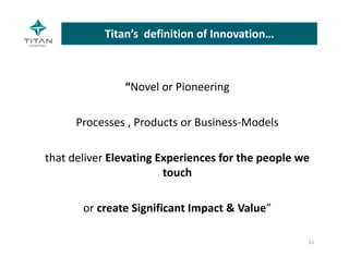 Titan’s  definition of Innovation…
“Novel or Pioneering 
Processes , Products or Business‐Models 
that deliver Elevating Experiences for the people we 
touch 
or create Significant Impact & Value”
21
 