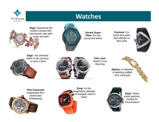 Raga: Inspired by the
modern woman who
transcends roles with
poise and elan
Edge : the slimmest
watch in the universe
- a mere 3.5mm
Nebula: A collection
of watches crafted
from solid gold
Titan Automatic
inseparable from
world-class
timekeeping
Zoop: for the
imaginative, talented
and energetic child of
today
Xylys: Swiss
made watches,
Crafted for
Connoisseurs
Fastrack: For
those who wear
their attitude on
their wrist
Sonata Super
Fibre: For the
young and active
Titan Juxt:
Smart is now
Stunning
Watches
 