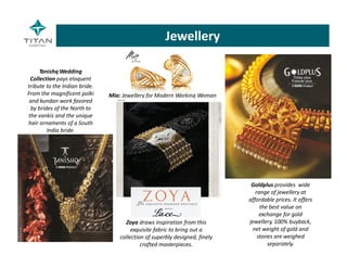 Mia: Jewellery for Modern Working Woman
Tanishq Wedding 
Collection pays eloquent 
tribute to the Indian bride. 
From the magnificent polki 
and kundan work favored 
by brides of the North to 
the vankis and the unique 
hair ornaments of a South 
India bride.
Goldplus provides  wide 
range of jewellery at 
affordable prices. It offers 
the best value on 
exchange for gold 
jewellery, 100% buyback, 
net weight of gold and 
stones are weighed 
separately.
Zoya draws inspiration from this 
exquisite fabric to bring out a 
collection of superbly designed, finely 
crafted masterpieces.
Jewellery
 