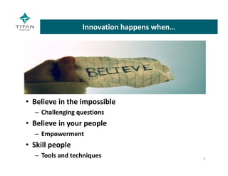 Innovation happens when…
• Believe in the impossible
– Challenging questions
• Believe in your people
– Empowerment
• Skill people
– Tools and techniques 9
 