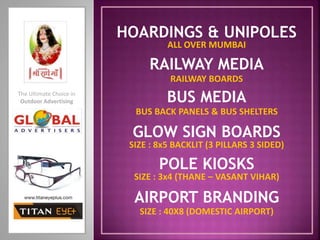 BUS MEDIA
BUS BACK PANELS & BUS SHELTERS
HOARDINGS & UNIPOLES
GLOW SIGN BOARDS
POLE KIOSKS
RAILWAY MEDIA
RAILWAY BOARDS
AIRPORT BRANDING
SIZE : 8x5 BACKLIT (3 PILLARS 3 SIDED)
SIZE : 3x4 (THANE – VASANT VIHAR)
ALL OVER MUMBAI
SIZE : 40X8 (DOMESTIC AIRPORT)
The Ultimate Choice in
Outdoor Advertising
 