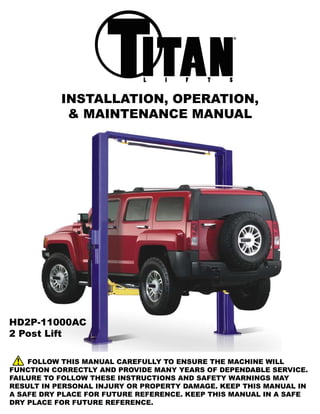 ®




           INSTALLATION, OPERATION,
            & MAINTENANCE MANUAL




HD2P-11000AC
2 Post Lift

    FOLLOW THIS MANUAL CAREFULLY TO ENSURE THE MACHINE WILL
FUNCTION CORRECTLY AND PROVIDE MANY YEARS OF DEPENDABLE SERVICE.
FAILURE TO FOLLOW THESE INSTRUCTIONS AND SAFETY WARNINGS MAY
RESULT IN PERSONAL INJURY OR PROPERTY DAMAGE. KEEP THIS MANUAL IN
A SAFE DRY PLACE FOR FUTURE REFERENCE. KEEP THIS MANUAL IN A SAFE
DRY PLACE FOR FUTURE REFERENCE.
 