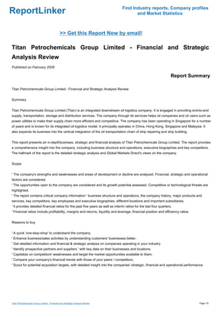 Find Industry reports, Company profiles
ReportLinker                                                                           and Market Statistics



                                              >> Get this Report Now by email!

Titan Petrochemicals Group Limited - Financial and Strategic
Analysis Review
Published on February 2009

                                                                                                                    Report Summary

Titan Petrochemicals Group Limited - Financial and Strategic Analysis Review


Summary


Titan Petrochemicals Group Limited (Titan) is an integrated downstream oil logistics company. It is engaged in providing end-to-end
supply, transportation, storage and distribution services. The company through its services helps oil companies and oil users such as
power utilities to make their supply chain more efficient and competitive. The company has been operating in Singapore for a number
of years and is known for its integrated oil logistics model. It principally operates in China, Hong Kong, Singapore and Malaysia. It
also expands its business into the vertical integration of the oil transportation chain of ship repairing and ship building.


This report presents an in-depthbusiness, strategic and financial analysis of Titan Petrochemicals Group Limited. The report provides
a comprehensive insight into the company, including business structure and operations, executive biographies and key competitors.
The hallmark of the report is the detailed strategic analysis and Global Markets Direct's views on the company.


Scope


' The company's strengths and weaknesses and areas of development or decline are analyzed. Financial, strategic and operational
factors are considered.
' The opportunities open to the company are considered and its growth potential assessed. Competitive or technological threats are
highlighted.
' The report contains critical company information ' business structure and operations, the company history, major products and
services, key competitors, key employees and executive biographies, different locations and important subsidiaries.
' It provides detailed financial ratios for the past five years as well as interim ratios for the last four quarters.
' Financial ratios include profitability, margins and returns, liquidity and leverage, financial position and efficiency ratios.


Reasons to buy


' A quick 'one-stop-shop' to understand the company.
' Enhance business/sales activities by understanding customers' businesses better.
' Get detailed information and financial & strategic analysis on companies operating in your industry.
' Identify prospective partners and suppliers ' with key data on their businesses and locations.
' Capitalize on competitors' weaknesses and target the market opportunities available to them.
' Compare your company's financial trends with those of your peers / competitors.
' Scout for potential acquisition targets, with detailed insight into the companies' strategic, financial and operational performance.




Titan Petrochemicals Group Limited - Financial and Strategic Analysis Review                                                       Page 1/5
 