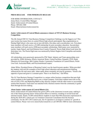 4450 N. Prospect Rd, Suite C4 | Peoria Heights, IL 61616
                                                   309.682.1800 | 309.682.3916 fax | www.JuniorAchievement.biz



PRESS RELEASE          FOR IMMEDIATE RELEASE

FOR MORE INFORMATION, CONTACT:
Jenny Doerr, Events/Office Manager
Junior Achievement of Central Illinois
Phone: 309-682-1800
Email: JDoerr@JuniorAchievement.biz


Junior Achievement of Central Illinois announces winners of TITAN Business Strategy
Competition

The 6th Annual OSF/JA Titan Business Strategy Competition Challenge was the biggest ever! This
year twenty-four teams from six central Illinois high schools participated. Big congratulations to
Dunlap High School, who came out on top with both a first place and a second place win. First place
team members will each receive a $1,000 scholarship for post-secondary education. Second place
team members will each receive $500 post-secondary scholarships. Both teams were mentored by
teacher Angie Stancil, and Josh Riekena from Country Financial. Peoria High School took home the
third place win. The Peoria High team was mentored by Robert Hughes from Caterpillar and teacher
Holly Duke.

All scholarships were generously sponsored by PNC Bank. Industry and Team sponsorships were
provided by ADM, Komatsu, Illinois American Water, United Facilities, Simantel, ITEX, Body
Obstetrics & Gynecology, Bob Lindsay Honda, Community Foundation of Central Illinois, Finish
Line Ford, Associated Bank, and PricewaterhouseCoopers.

Adam White, President/Owner of Running Central, was the lunch keynote speaker. White provided
the students with real life examples of how high school education and entrepreneurial thinking
influenced his life and career path. Adam spoke about constantly striving for greatness. “Good is the
opposite of great and great is a constant quest. There is no finish line,” said White.

The JA Titan Business Strategy Competition is a unique online business competition that puts high
school students in the leadership seat to run a virtual company. Each three student team took on the
role of CEO, CFO, and Marketing R&D as they directly compete with the other teams to successfully
sustain their business. Each team was matched with a business mentor from the community to guide
them through decision making.

About Junior Achievement of Central Illinois (JA)
Junior Achievement of Central Illinois has grown 286% in the classroom in recent years, making it
one of the fastest-growing Junior Achievement offices in America, resulting in several local and
national awards. Nearly 14,500 central Illinois students in more than 660 classrooms experienced JA
during the 2010-2011 school year via Volunteer Classroom Consultants from the business
community. For the 2011-2012 school year, the JA operation is on target to continue its’ growth in
central Illinois. Please visit www.JuniorAchievement.biz or call 309-682-1800 for more information.
 