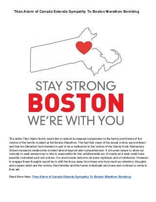 Titan Alarm of Canada Extends Sympathy To Boston Marathon Bombing
The entire Titan Alarm family would like to extend its deepest compassion to the family and friends of the
victims of the horrific incident at the Boston Marathon. The fact that many of the actual victims were children
and that the Marathon had intended in part to be a dedication to the victims of the Sandy Hook Elementary
School massacre renders this incident almost beyond utter comprehension. It is human nature to allow our
curiosity to seek answers as to who is responsible for this unfathomable act of cruelty and what could have
possibly motivated such evil actions. It is also human nature to envision righteous acts of retribution. However,
to engage these thoughts would be to shift the focus away from those who truly merit our attention, thoughts
and prayers which are the victims, their families and the heroic individuals who have and continue to come to
their aid.
Read More Here: Titan Alarm of Canada Extends Sympathy To Boston Marathon Bombing
 