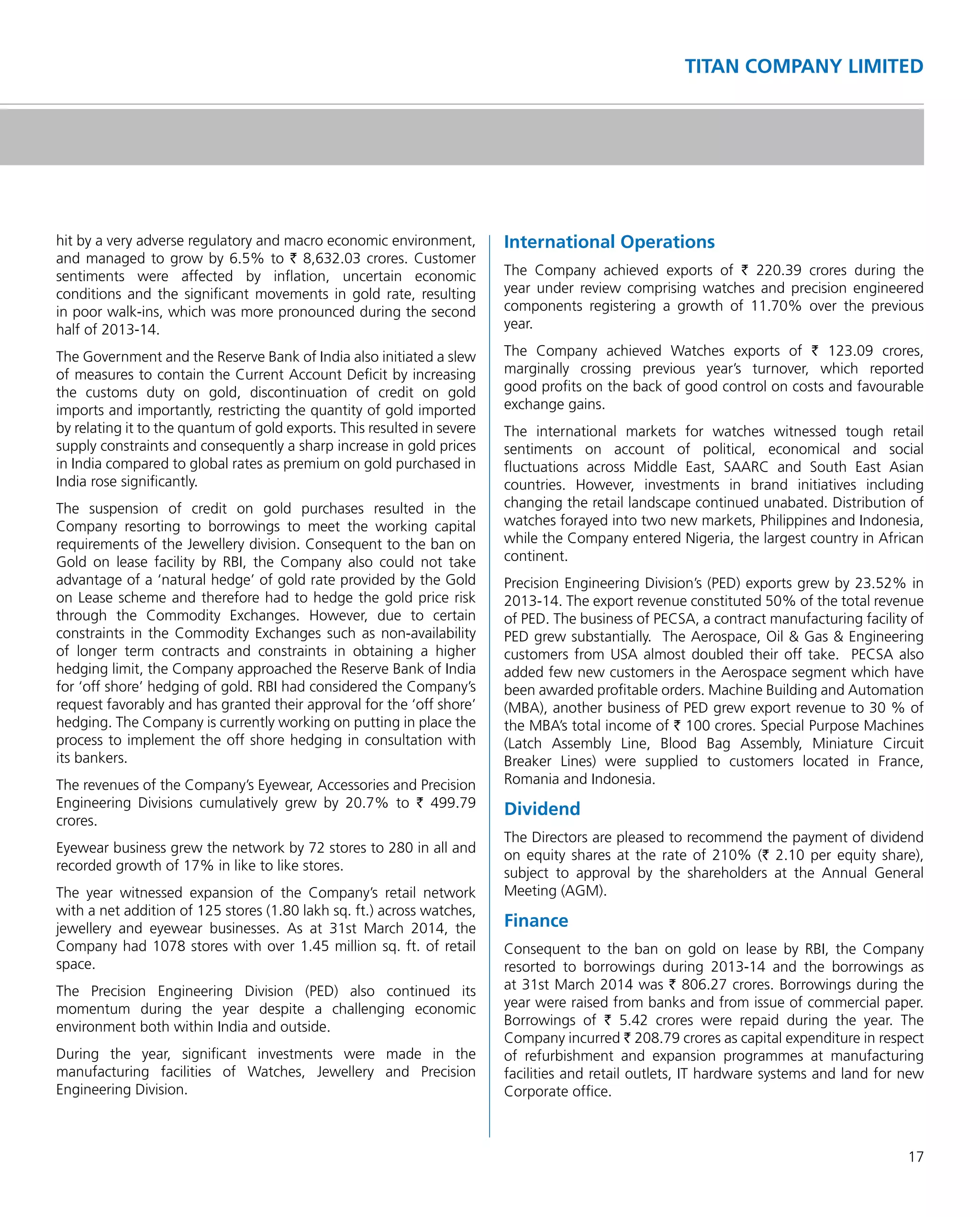 17
TITAN COMPANY LIMITED
hit by a very adverse regulatory and macro economic environment,
and managed to grow by 6.5% to ` 8,632.03 crores. Customer
sentiments were affected by inﬂation, uncertain economic
conditions and the signiﬁcant movements in gold rate, resulting
in poor walk-ins, which was more pronounced during the second
half of 2013-14.
The Government and the Reserve Bank of India also initiated a slew
of measures to contain the Current Account Deﬁcit by increasing
the customs duty on gold, discontinuation of credit on gold
imports and importantly, restricting the quantity of gold imported
by relating it to the quantum of gold exports. This resulted in severe
supply constraints and consequently a sharp increase in gold prices
in India compared to global rates as premium on gold purchased in
India rose signiﬁcantly.
The suspension of credit on gold purchases resulted in the
Company resorting to borrowings to meet the working capital
requirements of the Jewellery division. Consequent to the ban on
Gold on lease facility by RBI, the Company also could not take
advantage of a ‘natural hedge’ of gold rate provided by the Gold
on Lease scheme and therefore had to hedge the gold price risk
through the Commodity Exchanges. However, due to certain
constraints in the Commodity Exchanges such as non-availability
of longer term contracts and constraints in obtaining a higher
hedging limit, the Company approached the Reserve Bank of India
for ‘off shore’ hedging of gold. RBI had considered the Company’s
request favorably and has granted their approval for the ‘off shore’
hedging. The Company is currently working on putting in place the
process to implement the off shore hedging in consultation with
its bankers.
The revenues of the Company’s Eyewear, Accessories and Precision
Engineering Divisions cumulatively grew by 20.7% to ` 499.79
crores.
Eyewear business grew the network by 72 stores to 280 in all and
recorded growth of 17% in like to like stores.
The year witnessed expansion of the Company’s retail network
with a net addition of 125 stores (1.80 lakh sq. ft.) across watches,
jewellery and eyewear businesses. As at 31st March 2014, the
Company had 1078 stores with over 1.45 million sq. ft. of retail
space.
The Precision Engineering Division (PED) also continued its
momentum during the year despite a challenging economic
environment both within India and outside.
During the year, signiﬁcant investments were made in the
manufacturing facilities of Watches, Jewellery and Precision
Engineering Division.
International Operations
The Company achieved exports of ` 220.39 crores during the
year under review comprising watches and precision engineered
components registering a growth of 11.70% over the previous
year.
The Company achieved Watches exports of ` 123.09 crores,
marginally crossing previous year’s turnover, which reported
good proﬁts on the back of good control on costs and favourable
exchange gains.
The international markets for watches witnessed tough retail
sentiments on account of political, economical and social
ﬂuctuations across Middle East, SAARC and South East Asian
countries. However, investments in brand initiatives including
changing the retail landscape continued unabated. Distribution of
watches forayed into two new markets, Philippines and Indonesia,
while the Company entered Nigeria, the largest country in African
continent.
Precision Engineering Division’s (PED) exports grew by 23.52% in
2013-14. The export revenue constituted 50% of the total revenue
of PED. The business of PECSA, a contract manufacturing facility of
PED grew substantially. The Aerospace, Oil & Gas & Engineering
customers from USA almost doubled their off take. PECSA also
added few new customers in the Aerospace segment which have
been awarded proﬁtable orders. Machine Building and Automation
(MBA), another business of PED grew export revenue to 30 % of
the MBA’s total income of ` 100 crores. Special Purpose Machines
(Latch Assembly Line, Blood Bag Assembly, Miniature Circuit
Breaker Lines) were supplied to customers located in France,
Romania and Indonesia.
Dividend
The Directors are pleased to recommend the payment of dividend
on equity shares at the rate of 210% (` 2.10 per equity share),
subject to approval by the shareholders at the Annual General
Meeting (AGM).
Finance
Consequent to the ban on gold on lease by RBI, the Company
resorted to borrowings during 2013-14 and the borrowings as
at 31st March 2014 was ` 806.27 crores. Borrowings during the
year were raised from banks and from issue of commercial paper.
Borrowings of ` 5.42 crores were repaid during the year. The
Company incurred ` 208.79 crores as capital expenditure in respect
of refurbishment and expansion programmes at manufacturing
facilities and retail outlets, IT hardware systems and land for new
Corporate ofﬁce.
 