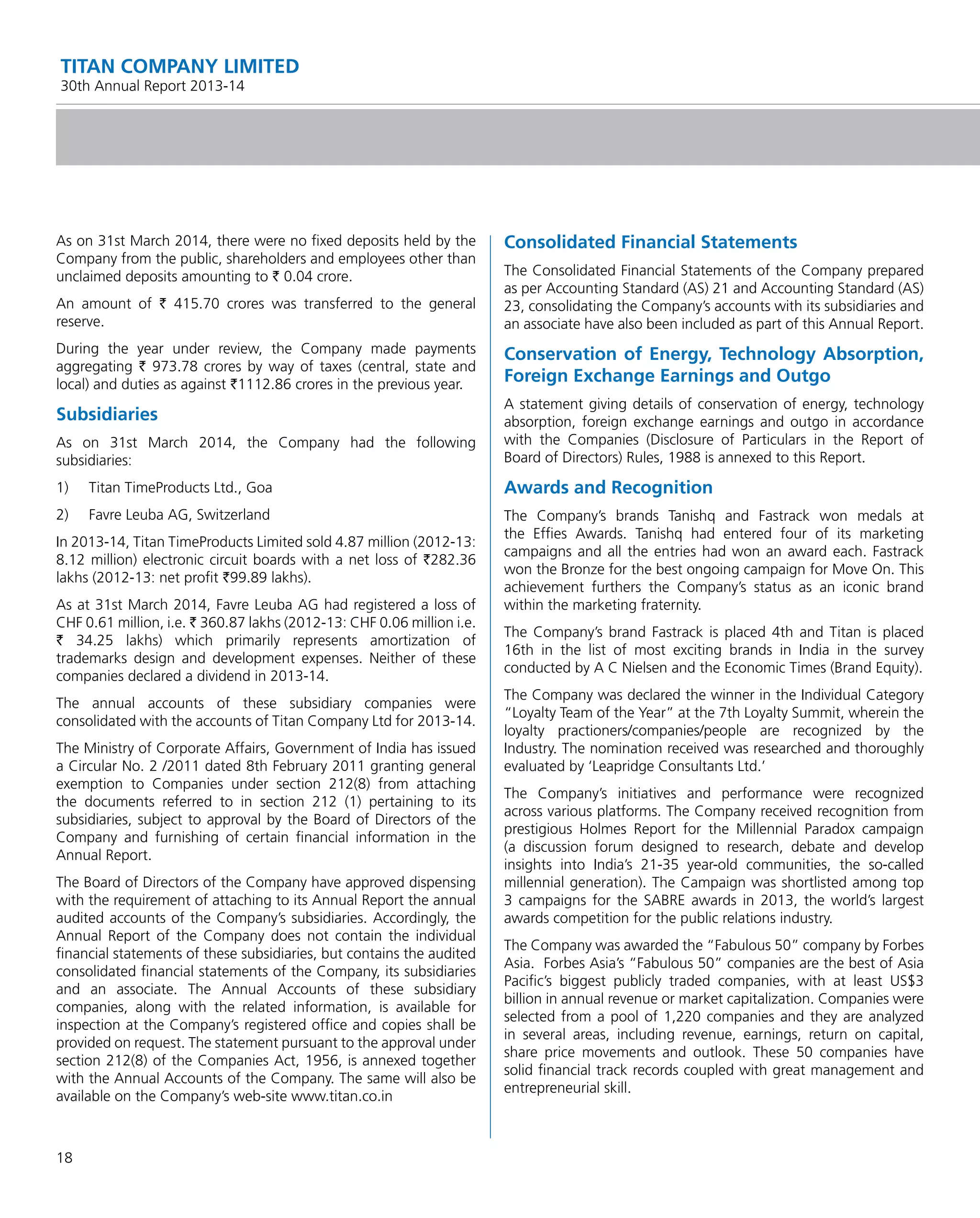 18
TITAN COMPANY LIMITED
30th Annual Report 2013-14
As on 31st March 2014, there were no ﬁxed deposits held by the
Company from the public, shareholders and employees other than
unclaimed deposits amounting to ` 0.04 crore.
An amount of ` 415.70 crores was transferred to the general
reserve.
During the year under review, the Company made payments
aggregating ` 973.78 crores by way of taxes (central, state and
local) and duties as against `1112.86 crores in the previous year.
Subsidiaries
As on 31st March 2014, the Company had the following
subsidiaries:
1) Titan TimeProducts Ltd., Goa
2) Favre Leuba AG, Switzerland
In 2013-14, Titan TimeProducts Limited sold 4.87 million (2012-13:
8.12 million) electronic circuit boards with a net loss of `282.36
lakhs (2012-13: net proﬁt `99.89 lakhs).
As at 31st March 2014, Favre Leuba AG had registered a loss of
CHF 0.61 million, i.e. ` 360.87 lakhs (2012-13: CHF 0.06 million i.e.
` 34.25 lakhs) which primarily represents amortization of
trademarks design and development expenses. Neither of these
companies declared a dividend in 2013-14.
The annual accounts of these subsidiary companies were
consolidated with the accounts of Titan Company Ltd for 2013-14.
The Ministry of Corporate Affairs, Government of India has issued
a Circular No. 2 /2011 dated 8th February 2011 granting general
exemption to Companies under section 212(8) from attaching
the documents referred to in section 212 (1) pertaining to its
subsidiaries, subject to approval by the Board of Directors of the
Company and furnishing of certain ﬁnancial information in the
Annual Report.
The Board of Directors of the Company have approved dispensing
with the requirement of attaching to its Annual Report the annual
audited accounts of the Company’s subsidiaries. Accordingly, the
Annual Report of the Company does not contain the individual
ﬁnancial statements of these subsidiaries, but contains the audited
consolidated ﬁnancial statements of the Company, its subsidiaries
and an associate. The Annual Accounts of these subsidiary
companies, along with the related information, is available for
inspection at the Company’s registered ofﬁce and copies shall be
provided on request. The statement pursuant to the approval under
section 212(8) of the Companies Act, 1956, is annexed together
with the Annual Accounts of the Company. The same will also be
available on the Company’s web-site www.titan.co.in
Consolidated Financial Statements
The Consolidated Financial Statements of the Company prepared
as per Accounting Standard (AS) 21 and Accounting Standard (AS)
23, consolidating the Company’s accounts with its subsidiaries and
an associate have also been included as part of this Annual Report.
Conservation of Energy, Technology Absorption,
Foreign Exchange Earnings and Outgo
A statement giving details of conservation of energy, technology
absorption, foreign exchange earnings and outgo in accordance
with the Companies (Disclosure of Particulars in the Report of
Board of Directors) Rules, 1988 is annexed to this Report.
Awards and Recognition
The Company’s brands Tanishq and Fastrack won medals at
the Efﬁes Awards. Tanishq had entered four of its marketing
campaigns and all the entries had won an award each. Fastrack
won the Bronze for the best ongoing campaign for Move On. This
achievement furthers the Company’s status as an iconic brand
within the marketing fraternity.
The Company’s brand Fastrack is placed 4th and Titan is placed
16th in the list of most exciting brands in India in the survey
conducted by A C Nielsen and the Economic Times (Brand Equity).
The Company was declared the winner in the Individual Category
“Loyalty Team of the Year” at the 7th Loyalty Summit, wherein the
loyalty practioners/companies/people are recognized by the
Industry. The nomination received was researched and thoroughly
evaluated by ‘Leapridge Consultants Ltd.’
The Company’s initiatives and performance were recognized
across various platforms. The Company received recognition from
prestigious Holmes Report for the Millennial Paradox campaign
(a discussion forum designed to research, debate and develop
insights into India’s 21-35 year-old communities, the so-called
millennial generation). The Campaign was shortlisted among top
3 campaigns for the SABRE awards in 2013, the world’s largest
awards competition for the public relations industry.
The Company was awarded the “Fabulous 50” company by Forbes
Asia. Forbes Asia’s “Fabulous 50” companies are the best of Asia
Paciﬁc’s biggest publicly traded companies, with at least US$3
billion in annual revenue or market capitalization. Companies were
selected from a pool of 1,220 companies and they are analyzed
in several areas, including revenue, earnings, return on capital,
share price movements and outlook. These 50 companies have
solid ﬁnancial track records coupled with great management and
entrepreneurial skill.
 
