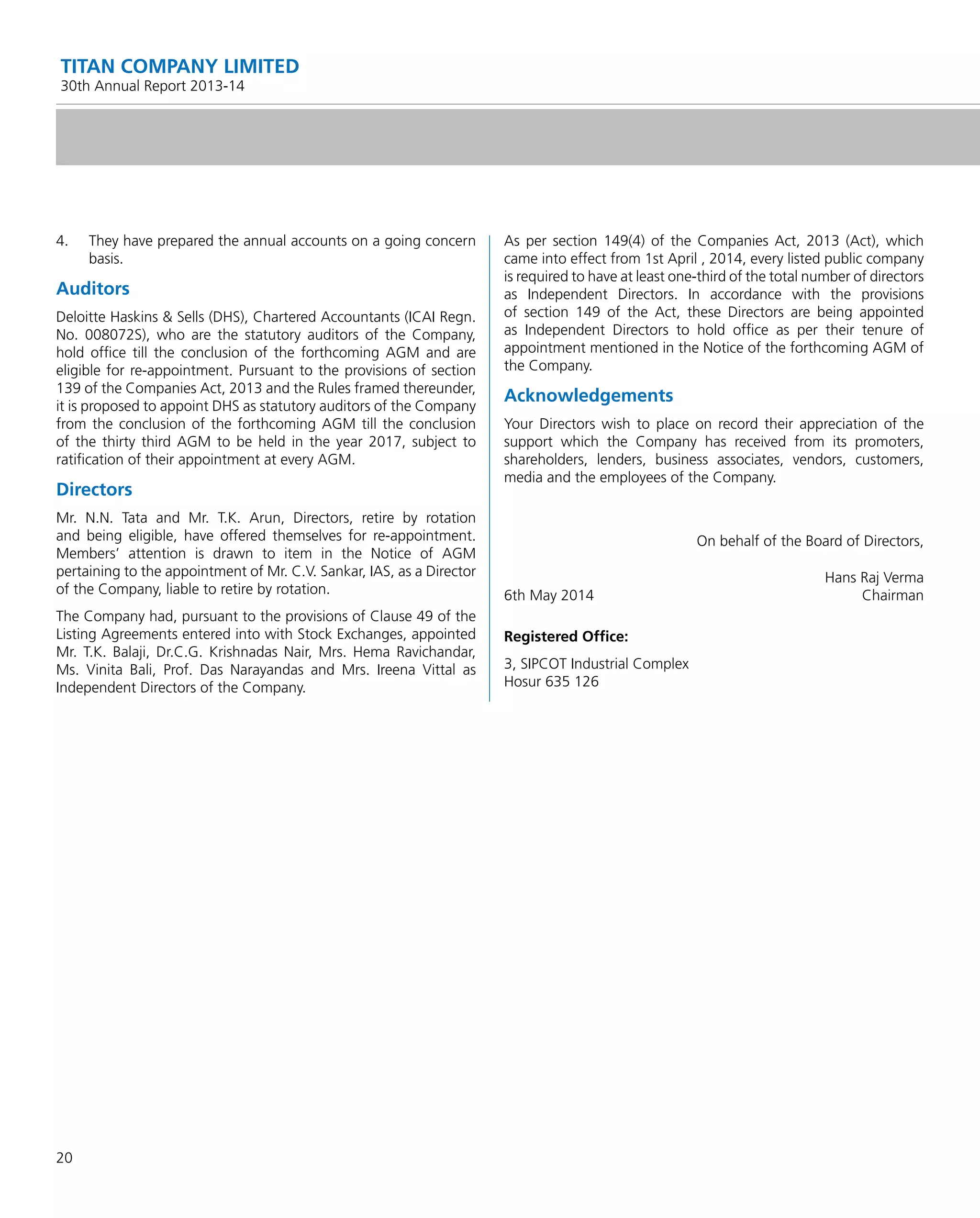 20
TITAN COMPANY LIMITED
30th Annual Report 2013-14
4. They have prepared the annual accounts on a going concern
basis.
Auditors
Deloitte Haskins & Sells (DHS), Chartered Accountants (ICAI Regn.
No. 008072S), who are the statutory auditors of the Company,
hold ofﬁce till the conclusion of the forthcoming AGM and are
eligible for re-appointment. Pursuant to the provisions of section
139 of the Companies Act, 2013 and the Rules framed thereunder,
it is proposed to appoint DHS as statutory auditors of the Company
from the conclusion of the forthcoming AGM till the conclusion
of the thirty third AGM to be held in the year 2017, subject to
ratiﬁcation of their appointment at every AGM.
Directors
Mr. N.N. Tata and Mr. T.K. Arun, Directors, retire by rotation
and being eligible, have offered themselves for re-appointment.
Members’ attention is drawn to item in the Notice of AGM
pertaining to the appointment of Mr. C.V. Sankar, IAS, as a Director
of the Company, liable to retire by rotation.
The Company had, pursuant to the provisions of Clause 49 of the
Listing Agreements entered into with Stock Exchanges, appointed
Mr. T.K. Balaji, Dr.C.G. Krishnadas Nair, Mrs. Hema Ravichandar,
Ms. Vinita Bali, Prof. Das Narayandas and Mrs. Ireena Vittal as
Independent Directors of the Company.
As per section 149(4) of the Companies Act, 2013 (Act), which
came into effect from 1st April , 2014, every listed public company
is required to have at least one-third of the total number of directors
as Independent Directors. In accordance with the provisions
of section 149 of the Act, these Directors are being appointed
as Independent Directors to hold ofﬁce as per their tenure of
appointment mentioned in the Notice of the forthcoming AGM of
the Company.
Acknowledgements
Your Directors wish to place on record their appreciation of the
support which the Company has received from its promoters,
shareholders, lenders, business associates, vendors, customers,
media and the employees of the Company.
On behalf of the Board of Directors,
Hans Raj Verma
6th May 2014 Chairman
Registered Ofﬁce:
3, SIPCOT Industrial Complex
Hosur 635 126
 
