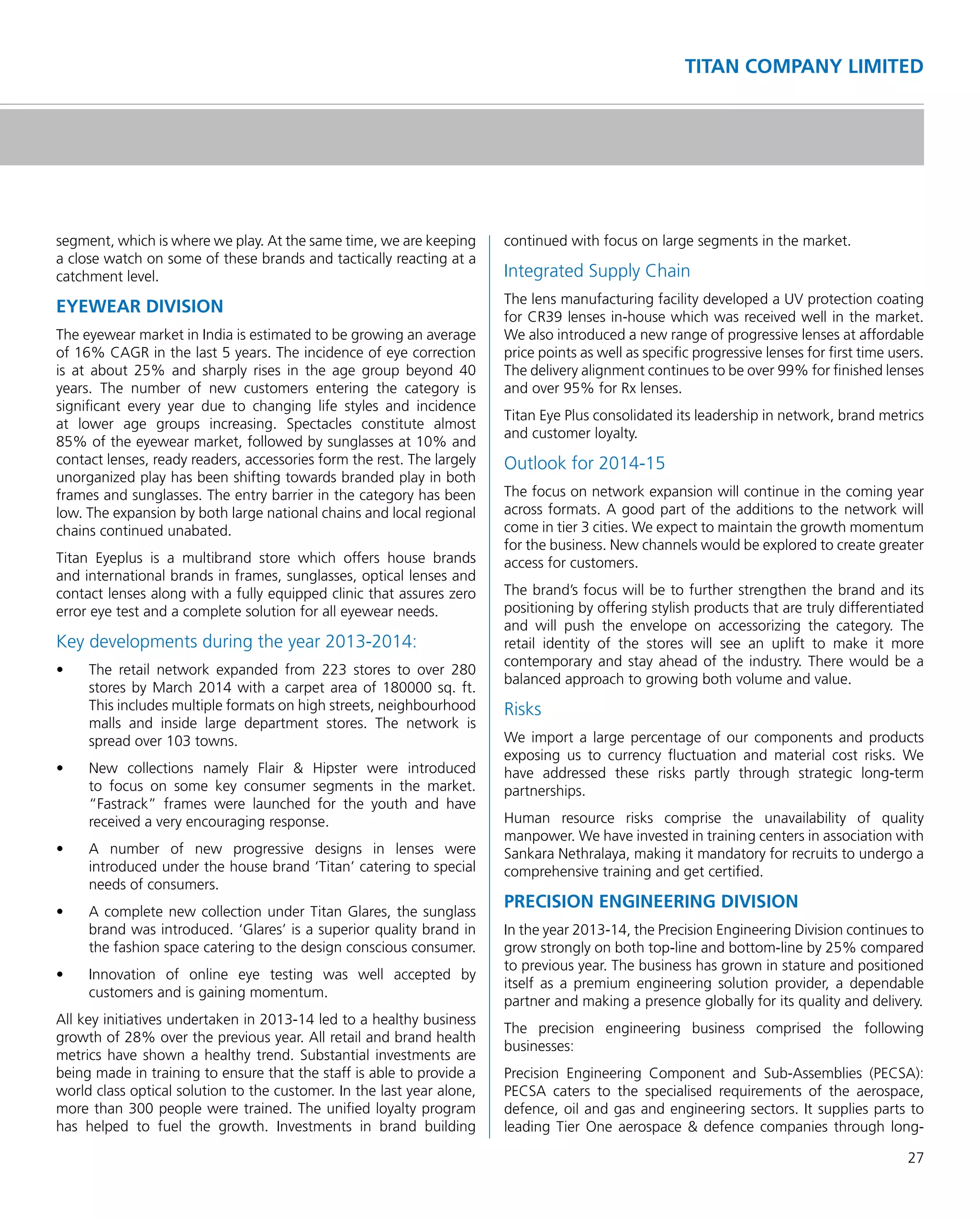 27
TITAN COMPANY LIMITED
segment, which is where we play. At the same time, we are keeping
a close watch on some of these brands and tactically reacting at a
catchment level.
EYEWEAR DIVISION
The eyewear market in India is estimated to be growing an average
of 16% CAGR in the last 5 years. The incidence of eye correction
is at about 25% and sharply rises in the age group beyond 40
years. The number of new customers entering the category is
signiﬁcant every year due to changing life styles and incidence
at lower age groups increasing. Spectacles constitute almost
85% of the eyewear market, followed by sunglasses at 10% and
contact lenses, ready readers, accessories form the rest. The largely
unorganized play has been shifting towards branded play in both
frames and sunglasses. The entry barrier in the category has been
low. The expansion by both large national chains and local regional
chains continued unabated.
Titan Eyeplus is a multibrand store which offers house brands
and international brands in frames, sunglasses, optical lenses and
contact lenses along with a fully equipped clinic that assures zero
error eye test and a complete solution for all eyewear needs.
Key developments during the year 2013-2014:
•	 The	 retail	 network	 expanded	 from	 223	 stores	 to	 over	 280	
stores by March 2014 with a carpet area of 180000 sq. ft.
This includes multiple formats on high streets, neighbourhood
malls and inside large department stores. The network is
spread over 103 towns.
•	 New	 collections	 namely	 Flair	 &	 Hipster	 were	 introduced	
to focus on some key consumer segments in the market.
“Fastrack” frames were launched for the youth and have
received a very encouraging response.
•	 A	 number	 of	 new	 progressive	 designs	 in	 lenses	 were	
introduced under the house brand ‘Titan’ catering to special
needs of consumers.
•	 A	complete	new	collection	under	Titan	Glares,	the	sunglass	
brand was introduced. ‘Glares’ is a superior quality brand in
the fashion space catering to the design conscious consumer.
•	 Innovation	 of	 online	 eye	 testing	 was	 well	 accepted	 by	
customers and is gaining momentum.
All key initiatives undertaken in 2013-14 led to a healthy business
growth of 28% over the previous year. All retail and brand health
metrics have shown a healthy trend. Substantial investments are
being made in training to ensure that the staff is able to provide a
world class optical solution to the customer. In the last year alone,
more than 300 people were trained. The uniﬁed loyalty program
has helped to fuel the growth. Investments in brand building
continued with focus on large segments in the market.
Integrated Supply Chain
The lens manufacturing facility developed a UV protection coating
for CR39 lenses in-house which was received well in the market.
We also introduced a new range of progressive lenses at affordable
price points as well as speciﬁc progressive lenses for ﬁrst time users.
The delivery alignment continues to be over 99% for ﬁnished lenses
and over 95% for Rx lenses.
Titan Eye Plus consolidated its leadership in network, brand metrics
and customer loyalty.
Outlook for 2014-15
The focus on network expansion will continue in the coming year
across formats. A good part of the additions to the network will
come in tier 3 cities. We expect to maintain the growth momentum
for the business. New channels would be explored to create greater
access for customers.
The brand’s focus will be to further strengthen the brand and its
positioning by offering stylish products that are truly differentiated
and will push the envelope on accessorizing the category. The
retail identity of the stores will see an uplift to make it more
contemporary and stay ahead of the industry. There would be a
balanced approach to growing both volume and value.
Risks
We import a large percentage of our components and products
exposing us to currency ﬂuctuation and material cost risks. We
have addressed these risks partly through strategic long-term
partnerships.
Human resource risks comprise the unavailability of quality
manpower. We have invested in training centers in association with
Sankara Nethralaya, making it mandatory for recruits to undergo a
comprehensive training and get certiﬁed.
PRECISION ENGINEERING DIVISION
In the year 2013-14, the Precision Engineering Division continues to
grow strongly on both top-line and bottom-line by 25% compared
to previous year. The business has grown in stature and positioned
itself as a premium engineering solution provider, a dependable
partner and making a presence globally for its quality and delivery.
The precision engineering business comprised the following
businesses:
Precision Engineering Component and Sub-Assemblies (PECSA):
PECSA caters to the specialised requirements of the aerospace,
defence, oil and gas and engineering sectors. It supplies parts to
leading Tier One aerospace & defence companies through long-
 