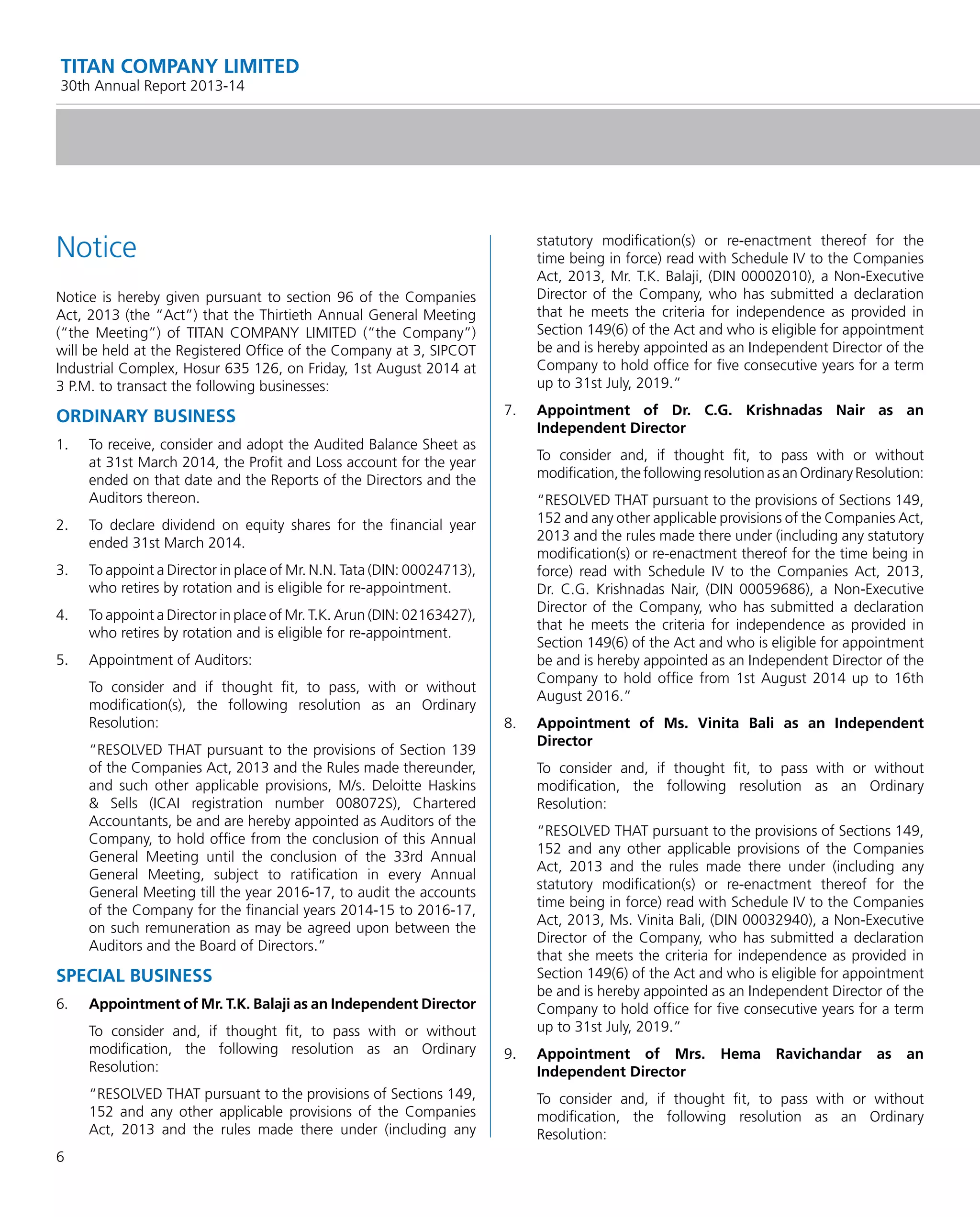 6
TITAN COMPANY LIMITED
30th Annual Report 2013-14
Notice
Notice is hereby given pursuant to section 96 of the Companies
Act, 2013 (the “Act”) that the Thirtieth Annual General Meeting
(“the Meeting”) of TITAN COMPANY LIMITED (“the Company”)
will be held at the Registered Ofﬁce of the Company at 3, SIPCOT
Industrial Complex, Hosur 635 126, on Friday, 1st August 2014 at
3 P.M. to transact the following businesses:
ORDINARY BUSINESS
1. To receive, consider and adopt the Audited Balance Sheet as
at 31st March 2014, the Proﬁt and Loss account for the year
ended on that date and the Reports of the Directors and the
Auditors thereon.
2. To declare dividend on equity shares for the ﬁnancial year
ended 31st March 2014.
3. To appoint a Director in place of Mr. N.N. Tata (DIN: 00024713),
who retires by rotation and is eligible for re-appointment.
4. To appoint a Director in place of Mr. T.K. Arun (DIN: 02163427),
who retires by rotation and is eligible for re-appointment.
5. Appointment of Auditors:
To consider and if thought ﬁt, to pass, with or without
modiﬁcation(s), the following resolution as an Ordinary
Resolution:
“RESOLVED THAT pursuant to the provisions of Section 139
of the Companies Act, 2013 and the Rules made thereunder,
and such other applicable provisions, M/s. Deloitte Haskins
& Sells (ICAI registration number 008072S), Chartered
Accountants, be and are hereby appointed as Auditors of the
Company, to hold ofﬁce from the conclusion of this Annual
General Meeting until the conclusion of the 33rd Annual
General Meeting, subject to ratiﬁcation in every Annual
General Meeting till the year 2016-17, to audit the accounts
of the Company for the ﬁnancial years 2014-15 to 2016-17,
on such remuneration as may be agreed upon between the
Auditors and the Board of Directors.”
SPECIAL BUSINESS
6. Appointment of Mr. T.K. Balaji as an Independent Director
To consider and, if thought ﬁt, to pass with or without
modiﬁcation, the following resolution as an Ordinary
Resolution:
“RESOLVED THAT pursuant to the provisions of Sections 149,
152 and any other applicable provisions of the Companies
Act, 2013 and the rules made there under (including any
statutory modiﬁcation(s) or re-enactment thereof for the
time being in force) read with Schedule IV to the Companies
Act, 2013, Mr. T.K. Balaji, (DIN 00002010), a Non-Executive
Director of the Company, who has submitted a declaration
that he meets the criteria for independence as provided in
Section 149(6) of the Act and who is eligible for appointment
be and is hereby appointed as an Independent Director of the
Company to hold ofﬁce for ﬁve consecutive years for a term
up to 31st July, 2019.”
7. Appointment of Dr. C.G. Krishnadas Nair as an
Independent Director
To consider and, if thought ﬁt, to pass with or without
modiﬁcation,thefollowingresolutionasanOrdinaryResolution:
“RESOLVED THAT pursuant to the provisions of Sections 149,
152 and any other applicable provisions of the Companies Act,
2013 and the rules made there under (including any statutory
modiﬁcation(s) or re-enactment thereof for the time being in
force) read with Schedule IV to the Companies Act, 2013,
Dr. C.G. Krishnadas Nair, (DIN 00059686), a Non-Executive
Director of the Company, who has submitted a declaration
that he meets the criteria for independence as provided in
Section 149(6) of the Act and who is eligible for appointment
be and is hereby appointed as an Independent Director of the
Company to hold ofﬁce from 1st August 2014 up to 16th
August 2016.”
8. Appointment of Ms. Vinita Bali as an Independent
Director
To consider and, if thought ﬁt, to pass with or without
modiﬁcation, the following resolution as an Ordinary
Resolution:
“RESOLVED THAT pursuant to the provisions of Sections 149,
152 and any other applicable provisions of the Companies
Act, 2013 and the rules made there under (including any
statutory modiﬁcation(s) or re-enactment thereof for the
time being in force) read with Schedule IV to the Companies
Act, 2013, Ms. Vinita Bali, (DIN 00032940), a Non-Executive
Director of the Company, who has submitted a declaration
that she meets the criteria for independence as provided in
Section 149(6) of the Act and who is eligible for appointment
be and is hereby appointed as an Independent Director of the
Company to hold ofﬁce for ﬁve consecutive years for a term
up to 31st July, 2019.”
9. Appointment of Mrs. Hema Ravichandar as an
Independent Director
To consider and, if thought ﬁt, to pass with or without
modiﬁcation, the following resolution as an Ordinary
Resolution:
 