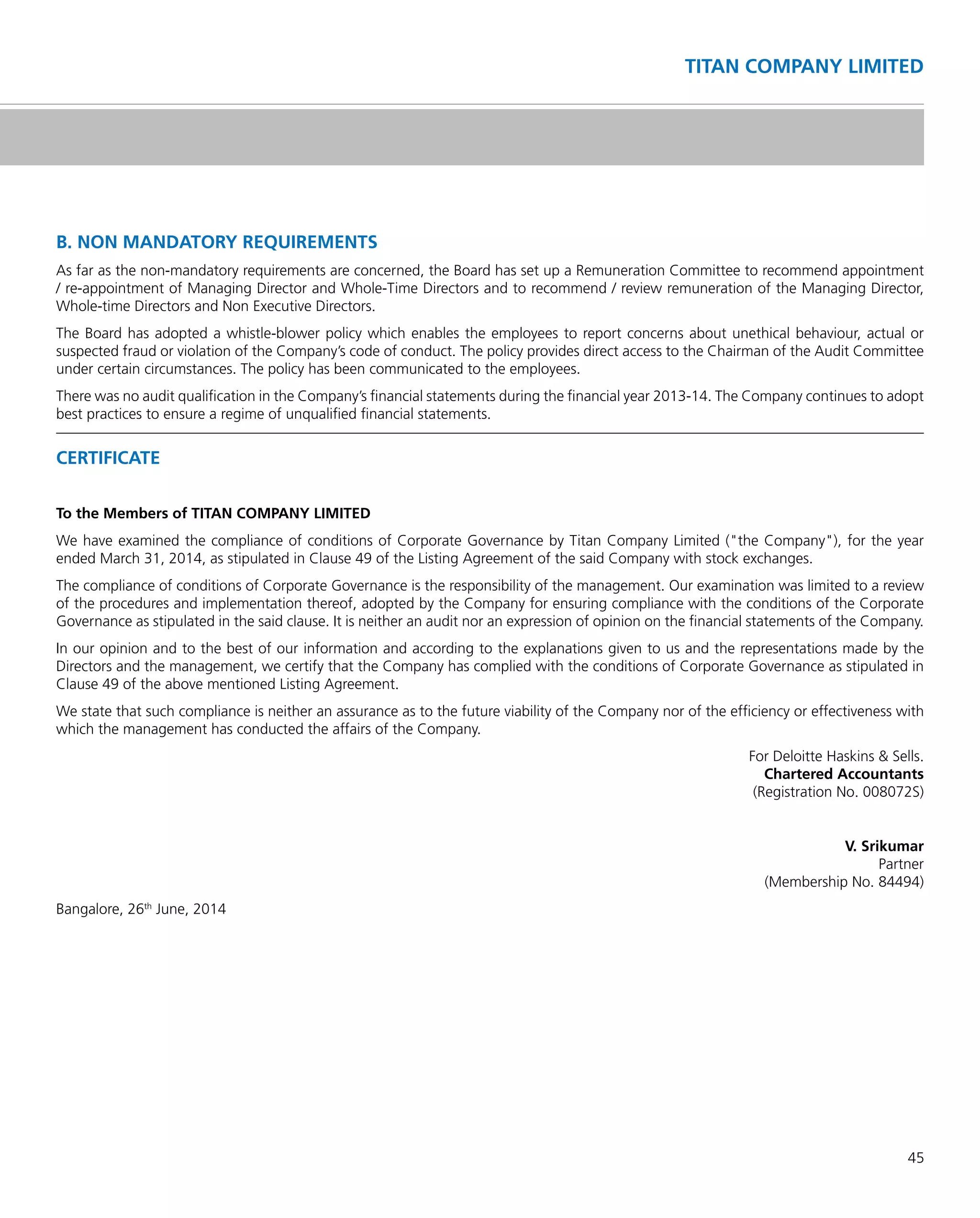 45
TITAN COMPANY LIMITED
B. NON MANDATORY REQUIREMENTS
As far as the non-mandatory requirements are concerned, the Board has set up a Remuneration Committee to recommend appointment
/ re-appointment of Managing Director and Whole-Time Directors and to recommend / review remuneration of the Managing Director,
Whole-time Directors and Non Executive Directors.
The Board has adopted a whistle-blower policy which enables the employees to report concerns about unethical behaviour, actual or
suspected fraud or violation of the Company’s code of conduct. The policy provides direct access to the Chairman of the Audit Committee
under certain circumstances. The policy has been communicated to the employees.
There was no audit qualiﬁcation in the Company’s ﬁnancial statements during the ﬁnancial year 2013-14. The Company continues to adopt
best practices to ensure a regime of unqualiﬁed ﬁnancial statements.
CERTIFICATE
To the Members of TITAN COMPANY LIMITED
We have examined the compliance of conditions of Corporate Governance by Titan Company Limited ("the Company"), for the year
ended March 31, 2014, as stipulated in Clause 49 of the Listing Agreement of the said Company with stock exchanges.
The compliance of conditions of Corporate Governance is the responsibility of the management. Our examination was limited to a review
of the procedures and implementation thereof, adopted by the Company for ensuring compliance with the conditions of the Corporate
Governance as stipulated in the said clause. It is neither an audit nor an expression of opinion on the ﬁnancial statements of the Company.
In our opinion and to the best of our information and according to the explanations given to us and the representations made by the
Directors and the management, we certify that the Company has complied with the conditions of Corporate Governance as stipulated in
Clause 49 of the above mentioned Listing Agreement.
We state that such compliance is neither an assurance as to the future viability of the Company nor of the efﬁciency or effectiveness with
which the management has conducted the affairs of the Company.
For Deloitte Haskins & Sells.
Chartered Accountants
(Registration No. 008072S)
V. Srikumar
Partner
(Membership No. 84494)
Bangalore, 26th
June, 2014
 