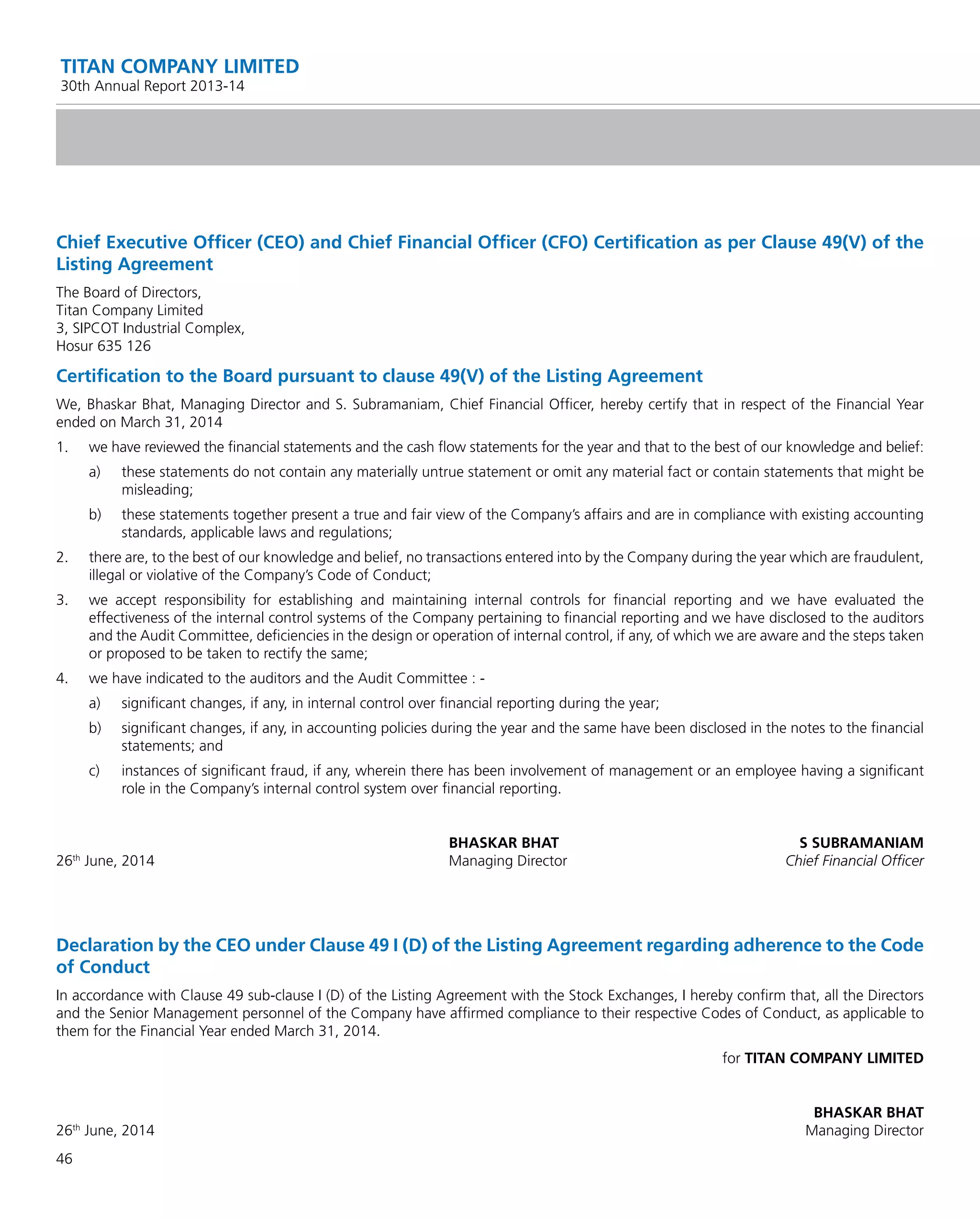 46
TITAN COMPANY LIMITED
30th Annual Report 2013-14
Chief Executive Ofﬁcer (CEO) and Chief Financial Ofﬁcer (CFO) Certiﬁcation as per Clause 49(V) of the
Listing Agreement
The Board of Directors,
Titan Company Limited
3, SIPCOT Industrial Complex,
Hosur 635 126
Certiﬁcation to the Board pursuant to clause 49(V) of the Listing Agreement
We, Bhaskar Bhat, Managing Director and S. Subramaniam, Chief Financial Ofﬁcer, hereby certify that in respect of the Financial Year
ended on March 31, 2014
1. we have reviewed the ﬁnancial statements and the cash ﬂow statements for the year and that to the best of our knowledge and belief:
a) these statements do not contain any materially untrue statement or omit any material fact or contain statements that might be
misleading;
b) these statements together present a true and fair view of the Company’s affairs and are in compliance with existing accounting
standards, applicable laws and regulations;
2. there are, to the best of our knowledge and belief, no transactions entered into by the Company during the year which are fraudulent,
illegal or violative of the Company’s Code of Conduct;
3. we accept responsibility for establishing and maintaining internal controls for ﬁnancial reporting and we have evaluated the
effectiveness of the internal control systems of the Company pertaining to ﬁnancial reporting and we have disclosed to the auditors
and the Audit Committee, deﬁciencies in the design or operation of internal control, if any, of which we are aware and the steps taken
or proposed to be taken to rectify the same;
4. we have indicated to the auditors and the Audit Committee : -
a) signiﬁcant changes, if any, in internal control over ﬁnancial reporting during the year;
b) signiﬁcant changes, if any, in accounting policies during the year and the same have been disclosed in the notes to the ﬁnancial
statements; and
c) instances of signiﬁcant fraud, if any, wherein there has been involvement of management or an employee having a signiﬁcant
role in the Company’s internal control system over ﬁnancial reporting.
BHASKAR BHAT S SUBRAMANIAM
26th
June, 2014 Managing Director Chief Financial Ofﬁcer
Declaration by the CEO under Clause 49 I (D) of the Listing Agreement regarding adherence to the Code
of Conduct
In accordance with Clause 49 sub-clause I (D) of the Listing Agreement with the Stock Exchanges, I hereby conﬁrm that, all the Directors
and the Senior Management personnel of the Company have afﬁrmed compliance to their respective Codes of Conduct, as applicable to
them for the Financial Year ended March 31, 2014.
for TITAN COMPANY LIMITED
BHASKAR BHAT
26th
June, 2014 Managing Director
 