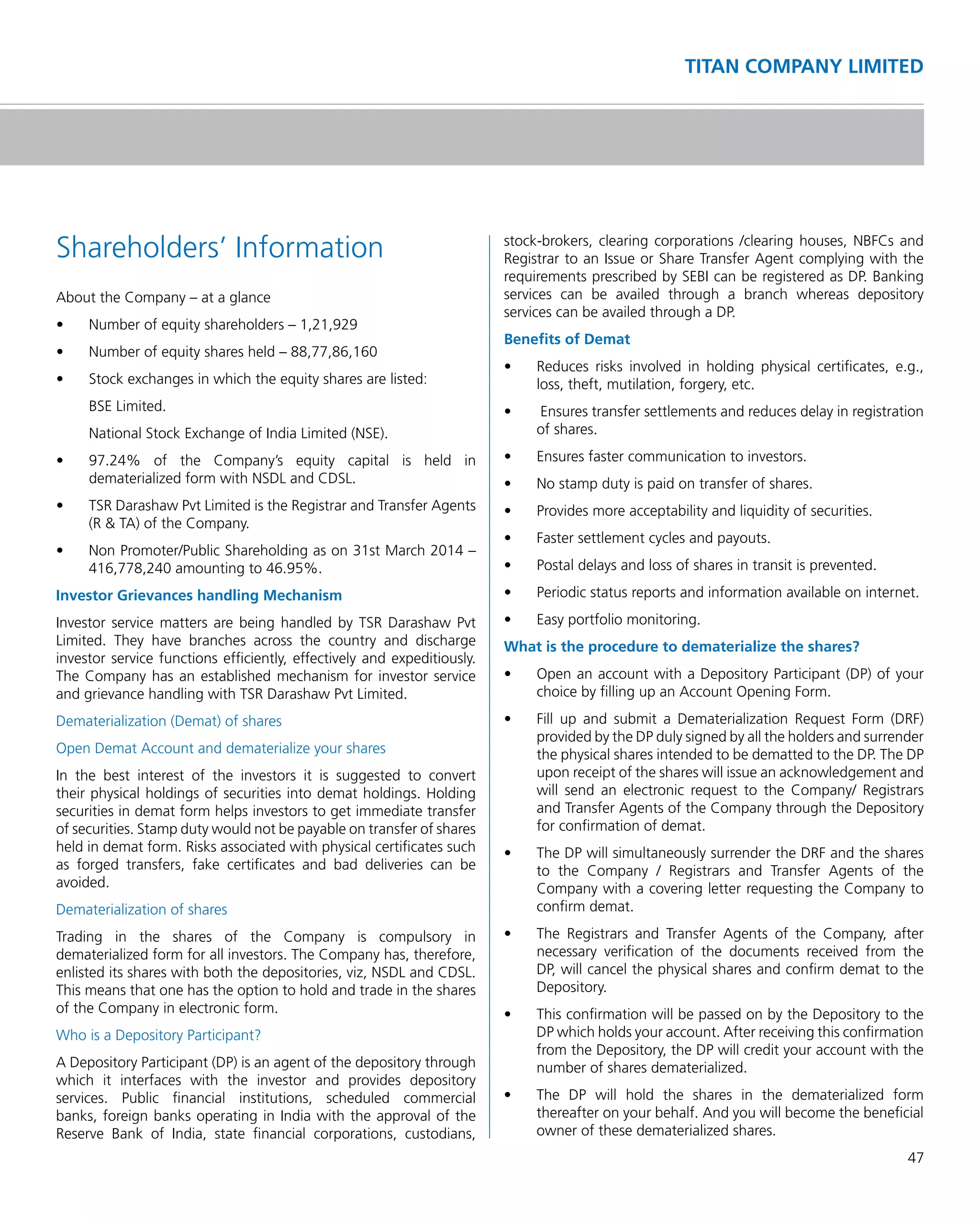 47
TITAN COMPANY LIMITED
Shareholders’ Information
About the Company – at a glance
•	 Number	of	equity	shareholders	–	1,21,929
•	 Number	of	equity	shares	held	–	88,77,86,160
•	 Stock	exchanges	in	which	the	equity	shares	are	listed:
BSE Limited.
National Stock Exchange of India Limited (NSE).
•	 97.24%	 of	 the	 Company’s	 equity	 capital	 is	 held	 in	
dematerialized form with NSDL and CDSL.
•	 TSR	Darashaw	Pvt	Limited	is	the	Registrar	and	Transfer	Agents	
(R & TA) of the Company.
•	 Non	Promoter/Public	Shareholding	as	on	31st	March	2014	–	
416,778,240 amounting to 46.95%.
Investor Grievances handling Mechanism
Investor service matters are being handled by TSR Darashaw Pvt
Limited. They have branches across the country and discharge
investor service functions efﬁciently, effectively and expeditiously.
The Company has an established mechanism for investor service
and grievance handling with TSR Darashaw Pvt Limited.
Dematerialization (Demat) of shares
Open Demat Account and dematerialize your shares
In the best interest of the investors it is suggested to convert
their physical holdings of securities into demat holdings. Holding
securities in demat form helps investors to get immediate transfer
of securities. Stamp duty would not be payable on transfer of shares
held in demat form. Risks associated with physical certiﬁcates such
as forged transfers, fake certiﬁcates and bad deliveries can be
avoided.
Dematerialization of shares
Trading in the shares of the Company is compulsory in
dematerialized form for all investors. The Company has, therefore,
enlisted its shares with both the depositories, viz, NSDL and CDSL.
This means that one has the option to hold and trade in the shares
of the Company in electronic form.
Who is a Depository Participant?
A Depository Participant (DP) is an agent of the depository through
which it interfaces with the investor and provides depository
services. Public ﬁnancial institutions, scheduled commercial
banks, foreign banks operating in India with the approval of the
Reserve Bank of India, state ﬁnancial corporations, custodians,
stock-brokers, clearing corporations /clearing houses, NBFCs and
Registrar to an Issue or Share Transfer Agent complying with the
requirements prescribed by SEBI can be registered as DP. Banking
services can be availed through a branch whereas depository
services can be availed through a DP.
Beneﬁts of Demat
•	 Reduces	 risks	 involved	 in	 holding	 physical	 certificates,	 e.g.,	
loss, theft, mutilation, forgery, etc.
•	 	Ensures	transfer	settlements	and	reduces	delay	in	registration	
of shares.
•	 Ensures	faster	communication	to	investors.
•	 No	stamp	duty	is	paid	on	transfer	of	shares.
•	 Provides	more	acceptability	and	liquidity	of	securities.
•	 Faster	settlement	cycles	and	payouts.
•	 Postal	delays	and	loss	of	shares	in	transit	is	prevented.
•	 Periodic	status	reports	and	information	available	on	internet.
•	 Easy	portfolio	monitoring.
What is the procedure to dematerialize the shares?
•	 Open	an	account	with	a	Depository	Participant	(DP)	of	your	
choice by ﬁlling up an Account Opening Form.
•	 Fill	 up	 and	 submit	 a	 Dematerialization	 Request	 Form	 (DRF)	
provided by the DP duly signed by all the holders and surrender
the physical shares intended to be dematted to the DP. The DP
upon receipt of the shares will issue an acknowledgement and
will send an electronic request to the Company/ Registrars
and Transfer Agents of the Company through the Depository
for conﬁrmation of demat.
•	 The	DP	will	simultaneously	surrender	the	DRF	and	the	shares	
to the Company / Registrars and Transfer Agents of the
Company with a covering letter requesting the Company to
conﬁrm demat.
•	 The	 Registrars	 and	 Transfer	 Agents	 of	 the	 Company,	 after	
necessary veriﬁcation of the documents received from the
DP, will cancel the physical shares and conﬁrm demat to the
Depository.
•	 This	confirmation	will	be	passed	on	by	the	Depository	to	the	
DP which holds your account. After receiving this conﬁrmation
from the Depository, the DP will credit your account with the
number of shares dematerialized.
•	 The	 DP	 will	 hold	 the	 shares	 in	 the	 dematerialized	 form	
thereafter on your behalf. And you will become the beneﬁcial
owner of these dematerialized shares.
 