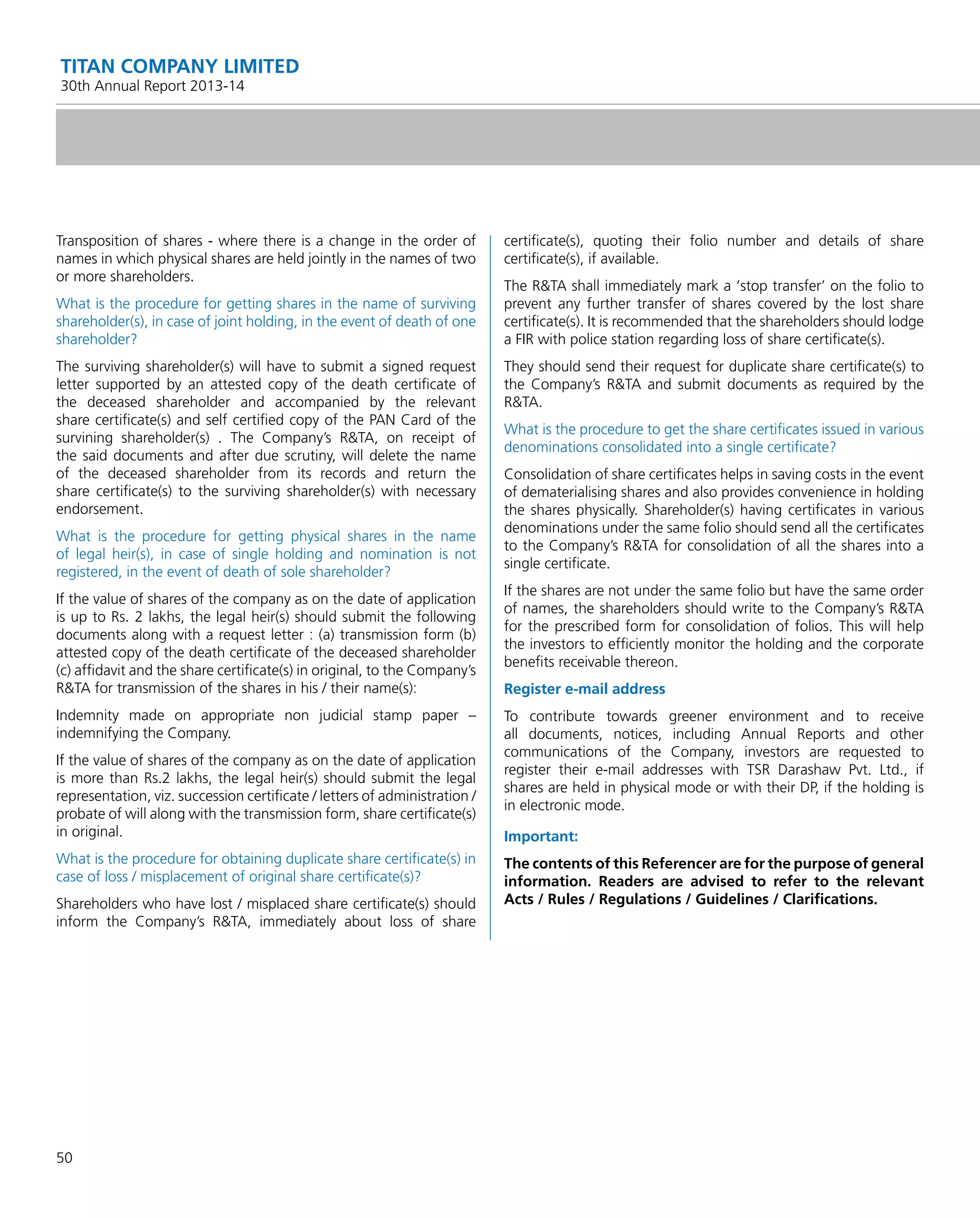 50
TITAN COMPANY LIMITED
30th Annual Report 2013-14
Transposition of shares - where there is a change in the order of
names in which physical shares are held jointly in the names of two
or more shareholders.
What is the procedure for getting shares in the name of surviving
shareholder(s), in case of joint holding, in the event of death of one
shareholder?
The surviving shareholder(s) will have to submit a signed request
letter supported by an attested copy of the death certiﬁcate of
the deceased shareholder and accompanied by the relevant
share certiﬁcate(s) and self certiﬁed copy of the PAN Card of the
survining shareholder(s) . The Company’s R&TA, on receipt of
the said documents and after due scrutiny, will delete the name
of the deceased shareholder from its records and return the
share certiﬁcate(s) to the surviving shareholder(s) with necessary
endorsement.
What is the procedure for getting physical shares in the name
of legal heir(s), in case of single holding and nomination is not
registered, in the event of death of sole shareholder?
If the value of shares of the company as on the date of application
is up to Rs. 2 lakhs, the legal heir(s) should submit the following
documents along with a request letter : (a) transmission form (b)
attested copy of the death certiﬁcate of the deceased shareholder
(c) afﬁdavit and the share certiﬁcate(s) in original, to the Company’s
R&TA for transmission of the shares in his / their name(s):
Indemnity made on appropriate non judicial stamp paper –
indemnifying the Company.
If the value of shares of the company as on the date of application
is more than Rs.2 lakhs, the legal heir(s) should submit the legal
representation, viz. succession certiﬁcate / letters of administration /
probate of will along with the transmission form, share certiﬁcate(s)
in original.
What is the procedure for obtaining duplicate share certiﬁcate(s) in
case of loss / misplacement of original share certiﬁcate(s)?
Shareholders who have lost / misplaced share certiﬁcate(s) should
inform the Company’s R&TA, immediately about loss of share
certiﬁcate(s), quoting their folio number and details of share
certiﬁcate(s), if available.
The R&TA shall immediately mark a ‘stop transfer’ on the folio to
prevent any further transfer of shares covered by the lost share
certiﬁcate(s). It is recommended that the shareholders should lodge
a FIR with police station regarding loss of share certiﬁcate(s).
They should send their request for duplicate share certiﬁcate(s) to
the Company’s R&TA and submit documents as required by the
R&TA.
What is the procedure to get the share certiﬁcates issued in various
denominations consolidated into a single certiﬁcate?
Consolidation of share certiﬁcates helps in saving costs in the event
of dematerialising shares and also provides convenience in holding
the shares physically. Shareholder(s) having certiﬁcates in various
denominations under the same folio should send all the certiﬁcates
to the Company’s R&TA for consolidation of all the shares into a
single certiﬁcate.
If the shares are not under the same folio but have the same order
of names, the shareholders should write to the Company’s R&TA
for the prescribed form for consolidation of folios. This will help
the investors to efﬁciently monitor the holding and the corporate
beneﬁts receivable thereon.
Register e-mail address
To contribute towards greener environment and to receive
all documents, notices, including Annual Reports and other
communications of the Company, investors are requested to
register their e-mail addresses with TSR Darashaw Pvt. Ltd., if
shares are held in physical mode or with their DP, if the holding is
in electronic mode.
Important:
The contents of this Referencer are for the purpose of general
information. Readers are advised to refer to the relevant
Acts / Rules / Regulations / Guidelines / Clariﬁcations.
 