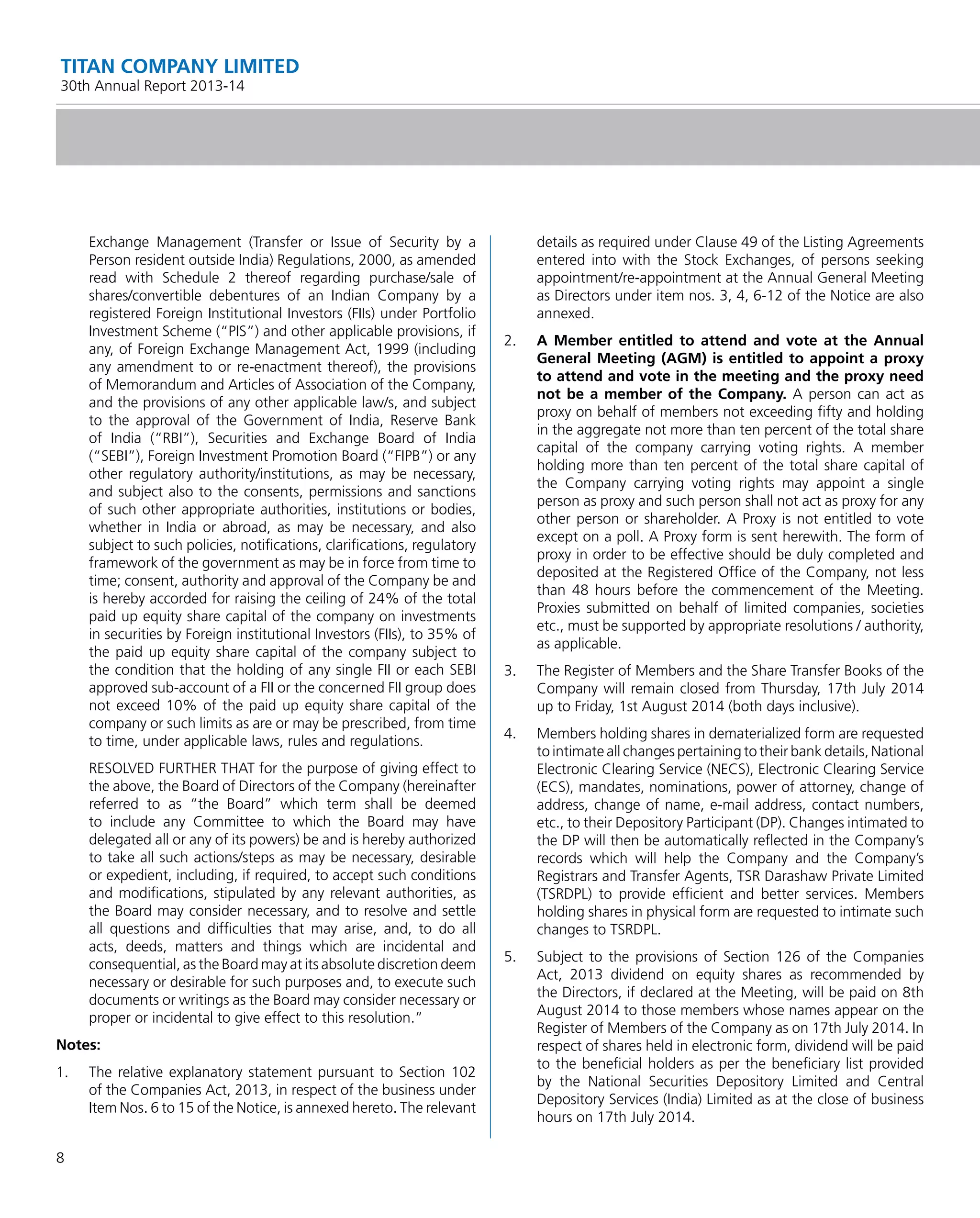 8
TITAN COMPANY LIMITED
30th Annual Report 2013-14
Exchange Management (Transfer or Issue of Security by a
Person resident outside India) Regulations, 2000, as amended
read with Schedule 2 thereof regarding purchase/sale of
shares/convertible debentures of an Indian Company by a
registered Foreign Institutional Investors (FIIs) under Portfolio
Investment Scheme (“PIS”) and other applicable provisions, if
any, of Foreign Exchange Management Act, 1999 (including
any amendment to or re-enactment thereof), the provisions
of Memorandum and Articles of Association of the Company,
and the provisions of any other applicable law/s, and subject
to the approval of the Government of India, Reserve Bank
of India (“RBI”), Securities and Exchange Board of India
(“SEBI”), Foreign Investment Promotion Board (“FIPB”) or any
other regulatory authority/institutions, as may be necessary,
and subject also to the consents, permissions and sanctions
of such other appropriate authorities, institutions or bodies,
whether in India or abroad, as may be necessary, and also
subject to such policies, notiﬁcations, clariﬁcations, regulatory
framework of the government as may be in force from time to
time; consent, authority and approval of the Company be and
is hereby accorded for raising the ceiling of 24% of the total
paid up equity share capital of the company on investments
in securities by Foreign institutional Investors (FIIs), to 35% of
the paid up equity share capital of the company subject to
the condition that the holding of any single FII or each SEBI
approved sub-account of a FII or the concerned FII group does
not exceed 10% of the paid up equity share capital of the
company or such limits as are or may be prescribed, from time
to time, under applicable laws, rules and regulations.
RESOLVED FURTHER THAT for the purpose of giving effect to
the above, the Board of Directors of the Company (hereinafter
referred to as “the Board” which term shall be deemed
to include any Committee to which the Board may have
delegated all or any of its powers) be and is hereby authorized
to take all such actions/steps as may be necessary, desirable
or expedient, including, if required, to accept such conditions
and modiﬁcations, stipulated by any relevant authorities, as
the Board may consider necessary, and to resolve and settle
all questions and difﬁculties that may arise, and, to do all
acts, deeds, matters and things which are incidental and
consequential, as the Board may at its absolute discretion deem
necessary or desirable for such purposes and, to execute such
documents or writings as the Board may consider necessary or
proper or incidental to give effect to this resolution.”
Notes:
1. The relative explanatory statement pursuant to Section 102
of the Companies Act, 2013, in respect of the business under
Item Nos. 6 to 15 of the Notice, is annexed hereto. The relevant
details as required under Clause 49 of the Listing Agreements
entered into with the Stock Exchanges, of persons seeking
appointment/re-appointment at the Annual General Meeting
as Directors under item nos. 3, 4, 6-12 of the Notice are also
annexed.
2. A Member entitled to attend and vote at the Annual
General Meeting (AGM) is entitled to appoint a proxy
to attend and vote in the meeting and the proxy need
not be a member of the Company. A person can act as
proxy on behalf of members not exceeding ﬁfty and holding
in the aggregate not more than ten percent of the total share
capital of the company carrying voting rights. A member
holding more than ten percent of the total share capital of
the Company carrying voting rights may appoint a single
person as proxy and such person shall not act as proxy for any
other person or shareholder. A Proxy is not entitled to vote
except on a poll. A Proxy form is sent herewith. The form of
proxy in order to be effective should be duly completed and
deposited at the Registered Ofﬁce of the Company, not less
than 48 hours before the commencement of the Meeting.
Proxies submitted on behalf of limited companies, societies
etc., must be supported by appropriate resolutions / authority,
as applicable.
3. The Register of Members and the Share Transfer Books of the
Company will remain closed from Thursday, 17th July 2014
up to Friday, 1st August 2014 (both days inclusive).
4. Members holding shares in dematerialized form are requested
to intimate all changes pertaining to their bank details, National
Electronic Clearing Service (NECS), Electronic Clearing Service
(ECS), mandates, nominations, power of attorney, change of
address, change of name, e-mail address, contact numbers,
etc., to their Depository Participant (DP). Changes intimated to
the DP will then be automatically reﬂected in the Company’s
records which will help the Company and the Company’s
Registrars and Transfer Agents, TSR Darashaw Private Limited
(TSRDPL) to provide efﬁcient and better services. Members
holding shares in physical form are requested to intimate such
changes to TSRDPL.
5. Subject to the provisions of Section 126 of the Companies
Act, 2013 dividend on equity shares as recommended by
the Directors, if declared at the Meeting, will be paid on 8th
August 2014 to those members whose names appear on the
Register of Members of the Company as on 17th July 2014. In
respect of shares held in electronic form, dividend will be paid
to the beneﬁcial holders as per the beneﬁciary list provided
by the National Securities Depository Limited and Central
Depository Services (India) Limited as at the close of business
hours on 17th July 2014.
 