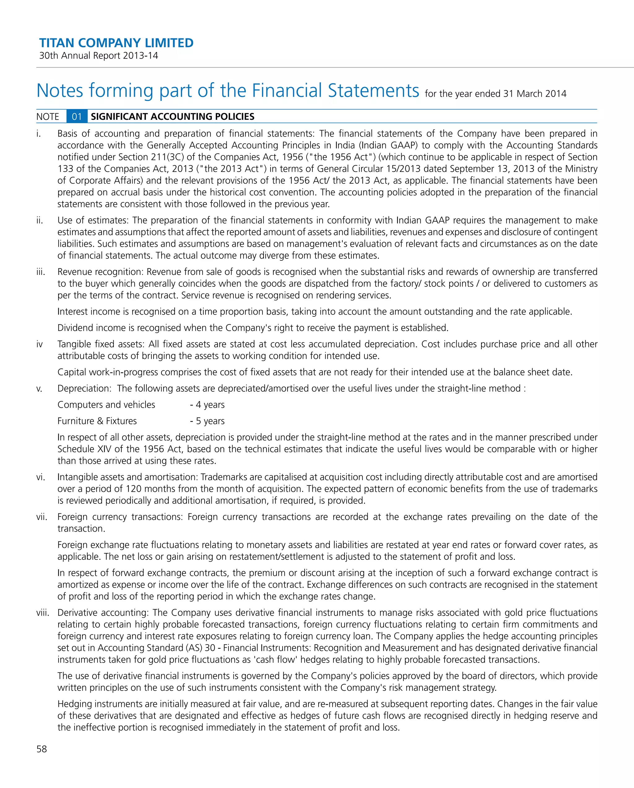 58
TITAN COMPANY LIMITED
30th Annual Report 2013-14
NOTE 01 SIGNIFICANT ACCOUNTING POLICIES
i. Basis of accounting and preparation of ﬁnancial statements: The ﬁnancial statements of the Company have been prepared in
accordance with the Generally Accepted Accounting Principles in India (Indian GAAP) to comply with the Accounting Standards
notiﬁed under Section 211(3C) of the Companies Act, 1956 ("the 1956 Act") (which continue to be applicable in respect of Section
133 of the Companies Act, 2013 ("the 2013 Act") in terms of General Circular 15/2013 dated September 13, 2013 of the Ministry
of Corporate Affairs) and the relevant provisions of the 1956 Act/ the 2013 Act, as applicable. The ﬁnancial statements have been
prepared on accrual basis under the historical cost convention. The accounting policies adopted in the preparation of the ﬁnancial
statements are consistent with those followed in the previous year.
ii. Use of estimates: The preparation of the ﬁnancial statements in conformity with Indian GAAP requires the management to make
estimates and assumptions that affect the reported amount of assets and liabilities, revenues and expenses and disclosure of contingent
liabilities. Such estimates and assumptions are based on management's evaluation of relevant facts and circumstances as on the date
of ﬁnancial statements. The actual outcome may diverge from these estimates.
iii. Revenue recognition: Revenue from sale of goods is recognised when the substantial risks and rewards of ownership are transferred
to the buyer which generally coincides when the goods are dispatched from the factory/ stock points / or delivered to customers as
per the terms of the contract. Service revenue is recognised on rendering services.
Interest income is recognised on a time proportion basis, taking into account the amount outstanding and the rate applicable.
Dividend income is recognised when the Company's right to receive the payment is established.
iv Tangible ﬁxed assets: All ﬁxed assets are stated at cost less accumulated depreciation. Cost includes purchase price and all other
attributable costs of bringing the assets to working condition for intended use.
Capital work-in-progress comprises the cost of ﬁxed assets that are not ready for their intended use at the balance sheet date.
v. Depreciation: The following assets are depreciated/amortised over the useful lives under the straight-line method :
Computers and vehicles - 4 years
Furniture & Fixtures - 5 years
In respect of all other assets, depreciation is provided under the straight-line method at the rates and in the manner prescribed under
Schedule XIV of the 1956 Act, based on the technical estimates that indicate the useful lives would be comparable with or higher
than those arrived at using these rates.
vi. Intangible assets and amortisation: Trademarks are capitalised at acquisition cost including directly attributable cost and are amortised
over a period of 120 months from the month of acquisition. The expected pattern of economic beneﬁts from the use of trademarks
is reviewed periodically and additional amortisation, if required, is provided.
vii. Foreign currency transactions: Foreign currency transactions are recorded at the exchange rates prevailing on the date of the
transaction.
Foreign exchange rate ﬂuctuations relating to monetary assets and liabilities are restated at year end rates or forward cover rates, as
applicable. The net loss or gain arising on restatement/settlement is adjusted to the statement of proﬁt and loss.
In respect of forward exchange contracts, the premium or discount arising at the inception of such a forward exchange contract is
amortized as expense or income over the life of the contract. Exchange differences on such contracts are recognised in the statement
of proﬁt and loss of the reporting period in which the exchange rates change.
viii. Derivative accounting: The Company uses derivative ﬁnancial instruments to manage risks associated with gold price ﬂuctuations
relating to certain highly probable forecasted transactions, foreign currency ﬂuctuations relating to certain ﬁrm commitments and
foreign currency and interest rate exposures relating to foreign currency loan. The Company applies the hedge accounting principles
set out in Accounting Standard (AS) 30 - Financial Instruments: Recognition and Measurement and has designated derivative ﬁnancial
instruments taken for gold price ﬂuctuations as 'cash ﬂow' hedges relating to highly probable forecasted transactions.
The use of derivative ﬁnancial instruments is governed by the Company's policies approved by the board of directors, which provide
written principles on the use of such instruments consistent with the Company's risk management strategy.
Hedging instruments are initially measured at fair value, and are re-measured at subsequent reporting dates. Changes in the fair value
of these derivatives that are designated and effective as hedges of future cash ﬂows are recognised directly in hedging reserve and
the ineffective portion is recognised immediately in the statement of proﬁt and loss.
Notes forming part of the Financial Statements for the year ended 31 March 2014
 