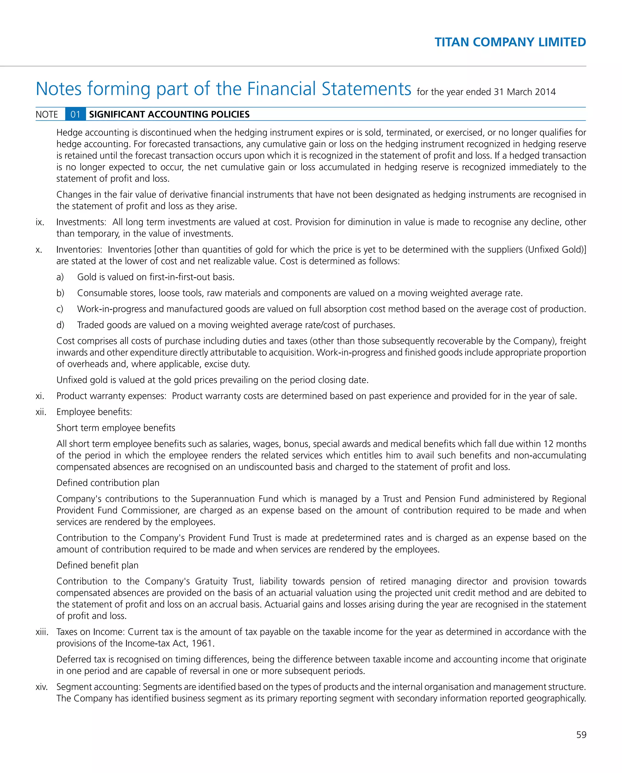 59
TITAN COMPANY LIMITED
Hedge accounting is discontinued when the hedging instrument expires or is sold, terminated, or exercised, or no longer qualiﬁes for
hedge accounting. For forecasted transactions, any cumulative gain or loss on the hedging instrument recognized in hedging reserve
is retained until the forecast transaction occurs upon which it is recognized in the statement of proﬁt and loss. If a hedged transaction
is no longer expected to occur, the net cumulative gain or loss accumulated in hedging reserve is recognized immediately to the
statement of proﬁt and loss.
Changes in the fair value of derivative ﬁnancial instruments that have not been designated as hedging instruments are recognised in
the statement of proﬁt and loss as they arise.
ix. Investments: All long term investments are valued at cost. Provision for diminution in value is made to recognise any decline, other
than temporary, in the value of investments.
x. Inventories: Inventories [other than quantities of gold for which the price is yet to be determined with the suppliers (Unﬁxed Gold)]
are stated at the lower of cost and net realizable value. Cost is determined as follows:
a) Gold is valued on ﬁrst-in-ﬁrst-out basis.
b) Consumable stores, loose tools, raw materials and components are valued on a moving weighted average rate.
c) Work-in-progress and manufactured goods are valued on full absorption cost method based on the average cost of production.
d) Traded goods are valued on a moving weighted average rate/cost of purchases.
Cost comprises all costs of purchase including duties and taxes (other than those subsequently recoverable by the Company), freight
inwards and other expenditure directly attributable to acquisition. Work-in-progress and ﬁnished goods include appropriate proportion
of overheads and, where applicable, excise duty.
Unﬁxed gold is valued at the gold prices prevailing on the period closing date.
xi. Product warranty expenses: Product warranty costs are determined based on past experience and provided for in the year of sale.
xii. Employee beneﬁts:
Short term employee beneﬁts
All short term employee beneﬁts such as salaries, wages, bonus, special awards and medical beneﬁts which fall due within 12 months
of the period in which the employee renders the related services which entitles him to avail such beneﬁts and non-accumulating
compensated absences are recognised on an undiscounted basis and charged to the statement of proﬁt and loss.
Deﬁned contribution plan
Company's contributions to the Superannuation Fund which is managed by a Trust and Pension Fund administered by Regional
Provident Fund Commissioner, are charged as an expense based on the amount of contribution required to be made and when
services are rendered by the employees.
Contribution to the Company's Provident Fund Trust is made at predetermined rates and is charged as an expense based on the
amount of contribution required to be made and when services are rendered by the employees.
Deﬁned beneﬁt plan
Contribution to the Company's Gratuity Trust, liability towards pension of retired managing director and provision towards
compensated absences are provided on the basis of an actuarial valuation using the projected unit credit method and are debited to
the statement of proﬁt and loss on an accrual basis. Actuarial gains and losses arising during the year are recognised in the statement
of proﬁt and loss.
xiii. Taxes on Income: Current tax is the amount of tax payable on the taxable income for the year as determined in accordance with the
provisions of the Income-tax Act, 1961.
Deferred tax is recognised on timing differences, being the difference between taxable income and accounting income that originate
in one period and are capable of reversal in one or more subsequent periods.
xiv. Segment accounting: Segments are identiﬁed based on the types of products and the internal organisation and management structure.
The Company has identiﬁed business segment as its primary reporting segment with secondary information reported geographically.
Notes forming part of the Financial Statements for the year ended 31 March 2014
NOTE 01 SIGNIFICANT ACCOUNTING POLICIES
 