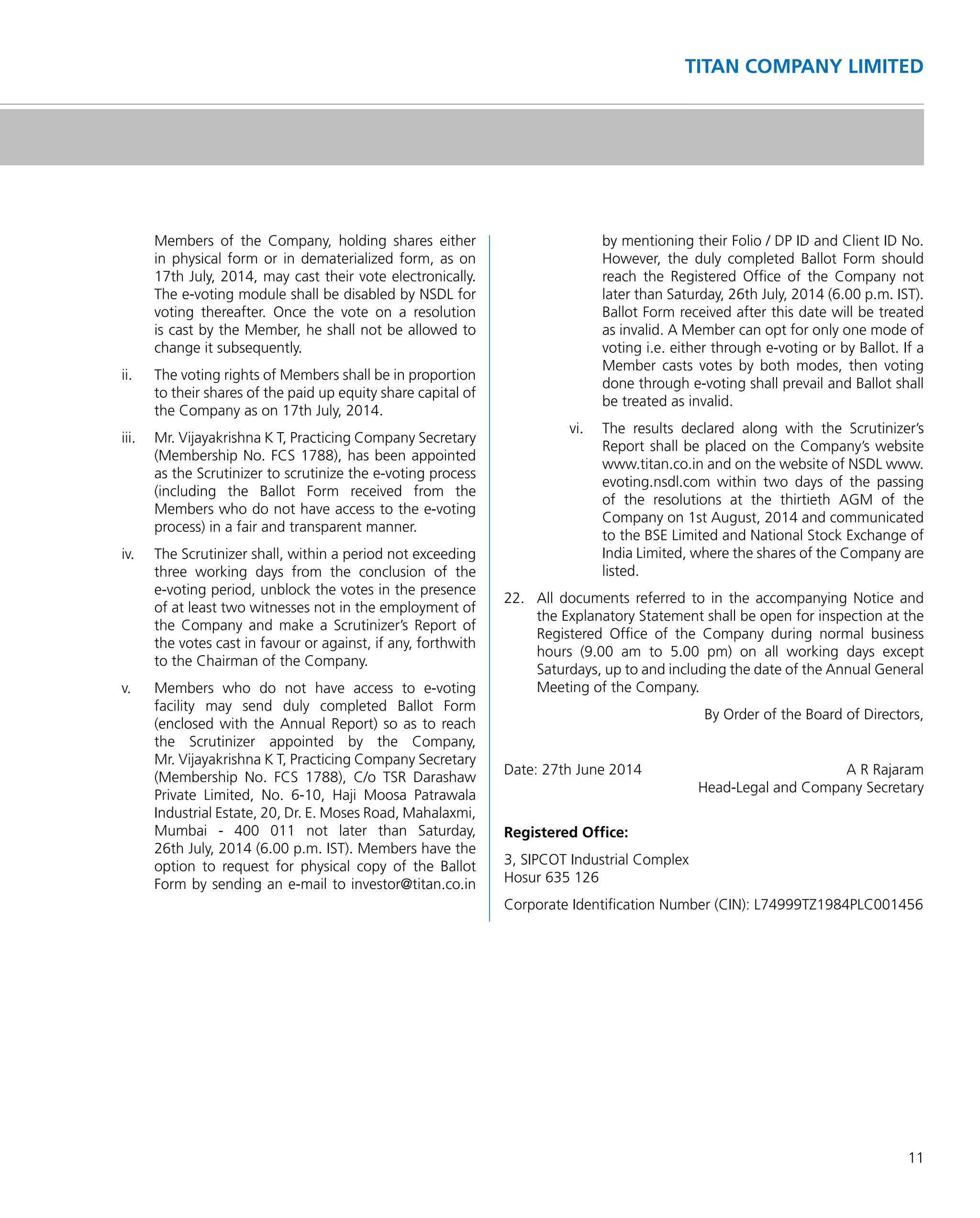 11
TITAN COMPANY LIMITED
Members of the Company, holding shares either
in physical form or in dematerialized form, as on
17th July, 2014, may cast their vote electronically.
The e-voting module shall be disabled by NSDL for
voting thereafter. Once the vote on a resolution
is cast by the Member, he shall not be allowed to
change it subsequently.
ii. The voting rights of Members shall be in proportion
to their shares of the paid up equity share capital of
the Company as on 17th July, 2014.
iii. Mr. Vijayakrishna K T, Practicing Company Secretary
(Membership No. FCS 1788), has been appointed
as the Scrutinizer to scrutinize the e-voting process
(including the Ballot Form received from the
Members who do not have access to the e-voting
process) in a fair and transparent manner.
iv. The Scrutinizer shall, within a period not exceeding
three working days from the conclusion of the
e-voting period, unblock the votes in the presence
of at least two witnesses not in the employment of
the Company and make a Scrutinizer’s Report of
the votes cast in favour or against, if any, forthwith
to the Chairman of the Company.
v. Members who do not have access to e-voting
facility may send duly completed Ballot Form
(enclosed with the Annual Report) so as to reach
the Scrutinizer appointed by the Company,
Mr. Vijayakrishna K T, Practicing Company Secretary
(Membership No. FCS 1788), C/o TSR Darashaw
Private Limited, No. 6-10, Haji Moosa Patrawala
Industrial Estate, 20, Dr. E. Moses Road, Mahalaxmi,
Mumbai - 400 011 not later than Saturday,
26th July, 2014 (6.00 p.m. IST). Members have the
option to request for physical copy of the Ballot
Form by sending an e-mail to investor@titan.co.in
by mentioning their Folio / DP ID and Client ID No.
However, the duly completed Ballot Form should
reach the Registered Ofﬁce of the Company not
later than Saturday, 26th July, 2014 (6.00 p.m. IST).
Ballot Form received after this date will be treated
as invalid. A Member can opt for only one mode of
voting i.e. either through e-voting or by Ballot. If a
Member casts votes by both modes, then voting
done through e-voting shall prevail and Ballot shall
be treated as invalid.
vi. The results declared along with the Scrutinizer’s
Report shall be placed on the Company’s website
www.titan.co.in and on the website of NSDL www.
evoting.nsdl.com within two days of the passing
of the resolutions at the thirtieth AGM of the
Company on 1st August, 2014 and communicated
to the BSE Limited and National Stock Exchange of
India Limited, where the shares of the Company are
listed.
22. All documents referred to in the accompanying Notice and
the Explanatory Statement shall be open for inspection at the
Registered Ofﬁce of the Company during normal business
hours (9.00 am to 5.00 pm) on all working days except
Saturdays, up to and including the date of the Annual General
Meeting of the Company.
By Order of the Board of Directors,
Date: 27th June 2014 A R Rajaram
Head-Legal and Company Secretary
Registered Ofﬁce:
3, SIPCOT Industrial Complex
Hosur 635 126
Corporate Identiﬁcation Number (CIN): L74999TZ1984PLC001456
 