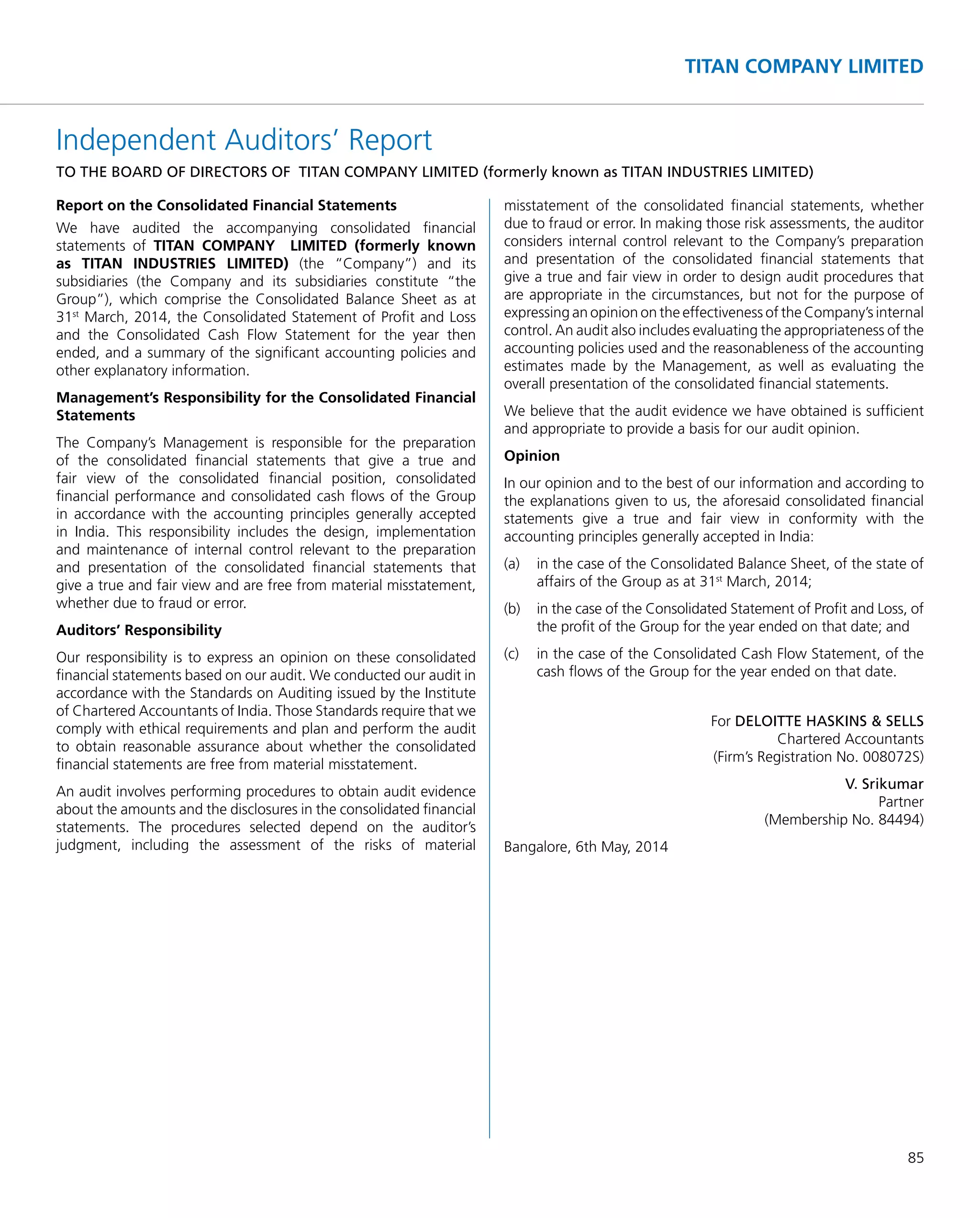 85
TITAN COMPANY LIMITED
Independent Auditors’ Report
TO THE BOARD OF DIRECTORS OF TITAN COMPANY LIMITED (formerly known as TITAN INDUSTRIES LIMITED)
Report on the Consolidated Financial Statements
We have audited the accompanying consolidated ﬁnancial
statements of TITAN COMPANY LIMITED (formerly known
as TITAN INDUSTRIES LIMITED) (the “Company”) and its
subsidiaries (the Company and its subsidiaries constitute “the
Group”), which comprise the Consolidated Balance Sheet as at
31st
March, 2014, the Consolidated Statement of Proﬁt and Loss
and the Consolidated Cash Flow Statement for the year then
ended, and a summary of the signiﬁcant accounting policies and
other explanatory information.
Management’s Responsibility for the Consolidated Financial
Statements
The Company’s Management is responsible for the preparation
of the consolidated ﬁnancial statements that give a true and
fair view of the consolidated ﬁnancial position, consolidated
ﬁnancial performance and consolidated cash ﬂows of the Group
in accordance with the accounting principles generally accepted
in India. This responsibility includes the design, implementation
and maintenance of internal control relevant to the preparation
and presentation of the consolidated ﬁnancial statements that
give a true and fair view and are free from material misstatement,
whether due to fraud or error.
Auditors’ Responsibility
Our responsibility is to express an opinion on these consolidated
ﬁnancial statements based on our audit. We conducted our audit in
accordance with the Standards on Auditing issued by the Institute
of Chartered Accountants of India. Those Standards require that we
comply with ethical requirements and plan and perform the audit
to obtain reasonable assurance about whether the consolidated
ﬁnancial statements are free from material misstatement.
An audit involves performing procedures to obtain audit evidence
about the amounts and the disclosures in the consolidated ﬁnancial
statements. The procedures selected depend on the auditor’s
judgment, including the assessment of the risks of material
misstatement of the consolidated ﬁnancial statements, whether
due to fraud or error. In making those risk assessments, the auditor
considers internal control relevant to the Company’s preparation
and presentation of the consolidated ﬁnancial statements that
give a true and fair view in order to design audit procedures that
are appropriate in the circumstances, but not for the purpose of
expressing an opinion on the effectiveness of the Company’s internal
control. An audit also includes evaluating the appropriateness of the
accounting policies used and the reasonableness of the accounting
estimates made by the Management, as well as evaluating the
overall presentation of the consolidated ﬁnancial statements.
We believe that the audit evidence we have obtained is sufﬁcient
and appropriate to provide a basis for our audit opinion.
Opinion
In our opinion and to the best of our information and according to
the explanations given to us, the aforesaid consolidated ﬁnancial
statements give a true and fair view in conformity with the
accounting principles generally accepted in India:
(a) in the case of the Consolidated Balance Sheet, of the state of
affairs of the Group as at 31st
March, 2014;
(b) in the case of the Consolidated Statement of Proﬁt and Loss, of
the proﬁt of the Group for the year ended on that date; and
(c) in the case of the Consolidated Cash Flow Statement, of the
cash ﬂows of the Group for the year ended on that date.
For DELOITTE HASKINS & SELLS
Chartered Accountants
(Firm’s Registration No. 008072S)
V. Srikumar
Partner
(Membership No. 84494)
Bangalore, 6th May, 2014
 
