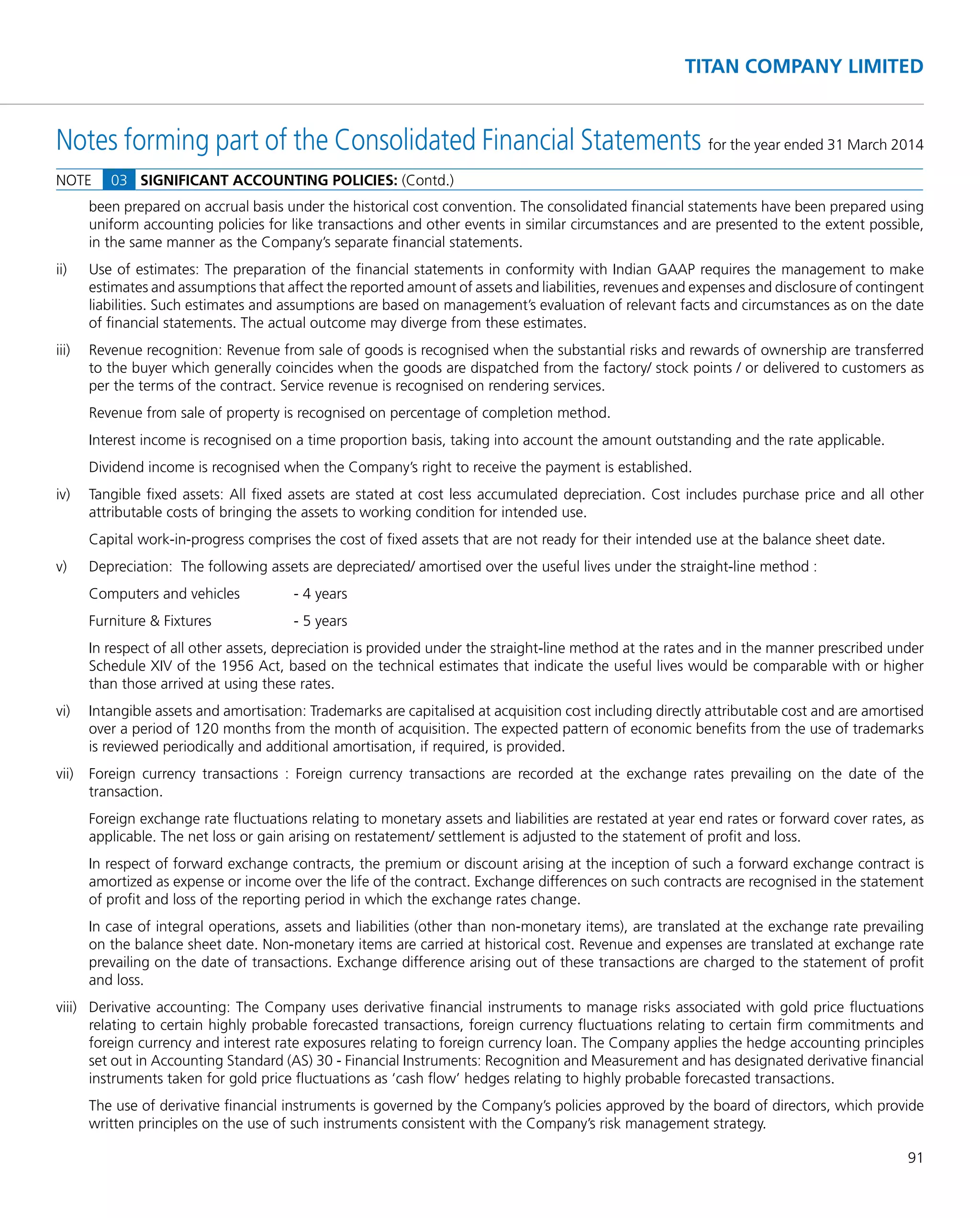 91
TITAN COMPANY LIMITED
Notes forming part of the Consolidated Financial Statements for the year ended 31 March 2014
been prepared on accrual basis under the historical cost convention. The consolidated ﬁnancial statements have been prepared using
uniform accounting policies for like transactions and other events in similar circumstances and are presented to the extent possible,
in the same manner as the Company’s separate ﬁnancial statements.
ii) Use of estimates: The preparation of the ﬁnancial statements in conformity with Indian GAAP requires the management to make
estimates and assumptions that affect the reported amount of assets and liabilities, revenues and expenses and disclosure of contingent
liabilities. Such estimates and assumptions are based on management’s evaluation of relevant facts and circumstances as on the date
of ﬁnancial statements. The actual outcome may diverge from these estimates.
iii) Revenue recognition: Revenue from sale of goods is recognised when the substantial risks and rewards of ownership are transferred
to the buyer which generally coincides when the goods are dispatched from the factory/ stock points / or delivered to customers as
per the terms of the contract. Service revenue is recognised on rendering services.
Revenue from sale of property is recognised on percentage of completion method.
Interest income is recognised on a time proportion basis, taking into account the amount outstanding and the rate applicable.
Dividend income is recognised when the Company’s right to receive the payment is established.
iv) Tangible ﬁxed assets: All ﬁxed assets are stated at cost less accumulated depreciation. Cost includes purchase price and all other
attributable costs of bringing the assets to working condition for intended use.
Capital work-in-progress comprises the cost of ﬁxed assets that are not ready for their intended use at the balance sheet date.
v) Depreciation: The following assets are depreciated/ amortised over the useful lives under the straight-line method :
Computers and vehicles - 4 years
Furniture & Fixtures - 5 years
In respect of all other assets, depreciation is provided under the straight-line method at the rates and in the manner prescribed under
Schedule XIV of the 1956 Act, based on the technical estimates that indicate the useful lives would be comparable with or higher
than those arrived at using these rates.
vi) Intangible assets and amortisation: Trademarks are capitalised at acquisition cost including directly attributable cost and are amortised
over a period of 120 months from the month of acquisition. The expected pattern of economic beneﬁts from the use of trademarks
is reviewed periodically and additional amortisation, if required, is provided.
vii) Foreign currency transactions : Foreign currency transactions are recorded at the exchange rates prevailing on the date of the
transaction.
Foreign exchange rate ﬂuctuations relating to monetary assets and liabilities are restated at year end rates or forward cover rates, as
applicable. The net loss or gain arising on restatement/ settlement is adjusted to the statement of proﬁt and loss.
In respect of forward exchange contracts, the premium or discount arising at the inception of such a forward exchange contract is
amortized as expense or income over the life of the contract. Exchange differences on such contracts are recognised in the statement
of proﬁt and loss of the reporting period in which the exchange rates change.
In case of integral operations, assets and liabilities (other than non-monetary items), are translated at the exchange rate prevailing
on the balance sheet date. Non-monetary items are carried at historical cost. Revenue and expenses are translated at exchange rate
prevailing on the date of transactions. Exchange difference arising out of these transactions are charged to the statement of proﬁt
and loss.
viii) Derivative accounting: The Company uses derivative ﬁnancial instruments to manage risks associated with gold price ﬂuctuations
relating to certain highly probable forecasted transactions, foreign currency ﬂuctuations relating to certain ﬁrm commitments and
foreign currency and interest rate exposures relating to foreign currency loan. The Company applies the hedge accounting principles
set out in Accounting Standard (AS) 30 - Financial Instruments: Recognition and Measurement and has designated derivative ﬁnancial
instruments taken for gold price ﬂuctuations as ‘cash ﬂow’ hedges relating to highly probable forecasted transactions.
The use of derivative ﬁnancial instruments is governed by the Company’s policies approved by the board of directors, which provide
written principles on the use of such instruments consistent with the Company’s risk management strategy.
NOTE 03 SIGNIFICANT ACCOUNTING POLICIES: (Contd.)
 