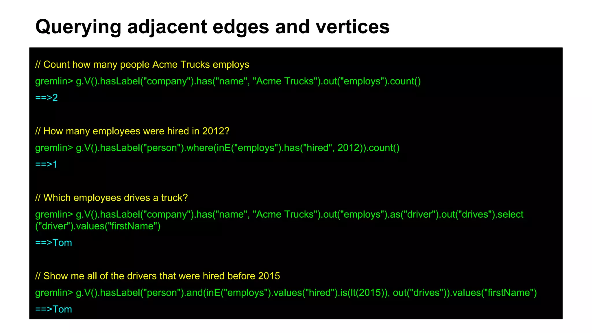 Querying adjacent edges and vertices
// Count how many people Acme Trucks employs
gremlin> g.V().hasLabel("company").has("name", "Acme Trucks").out("employs").count()
==>2
// How many employees were hired in 2012?
gremlin> g.V().hasLabel("person").where(inE("employs").has("hired", 2012)).count()
==>1
// Which employees drives a truck?
gremlin> g.V().hasLabel("company").has("name", "Acme Trucks").out("employs").as("driver").out("drives").select
("driver").values("firstName")
==>Tom
// Show me all of the drivers that were hired before 2015
gremlin> g.V().hasLabel("person").and(inE("employs").values("hired").is(lt(2015)), out("drives")).values("firstName")
==>Tom
 