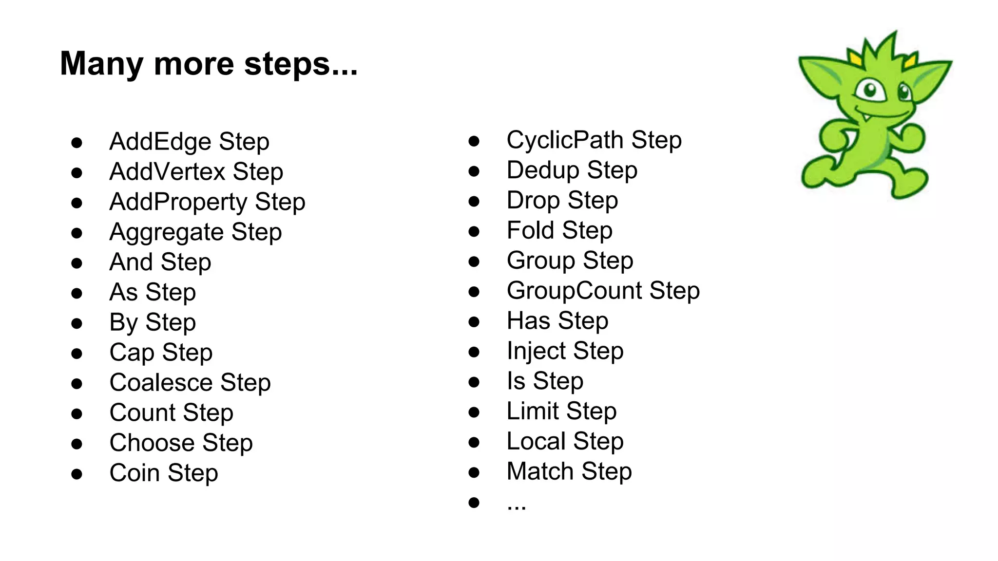 Many more steps...
● AddEdge Step
● AddVertex Step
● AddProperty Step
● Aggregate Step
● And Step
● As Step
● By Step
● Cap Step
● Coalesce Step
● Count Step
● Choose Step
● Coin Step
● CyclicPath Step
● Dedup Step
● Drop Step
● Fold Step
● Group Step
● GroupCount Step
● Has Step
● Inject Step
● Is Step
● Limit Step
● Local Step
● Match Step
● ...
 