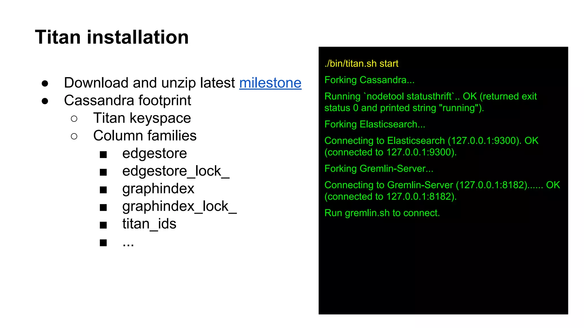 Titan installation
● Download and unzip latest milestone
● Cassandra footprint
○ Titan keyspace
○ Column families
■ edgestore
■ edgestore_lock_
■ graphindex
■ graphindex_lock_
■ titan_ids
■ ...
./bin/titan.sh start
Forking Cassandra...
Running `nodetool statusthrift`.. OK (returned exit
status 0 and printed string "running").
Forking Elasticsearch...
Connecting to Elasticsearch (127.0.0.1:9300). OK
(connected to 127.0.0.1:9300).
Forking Gremlin-Server...
Connecting to Gremlin-Server (127.0.0.1:8182)...... OK
(connected to 127.0.0.1:8182).
Run gremlin.sh to connect.
 
