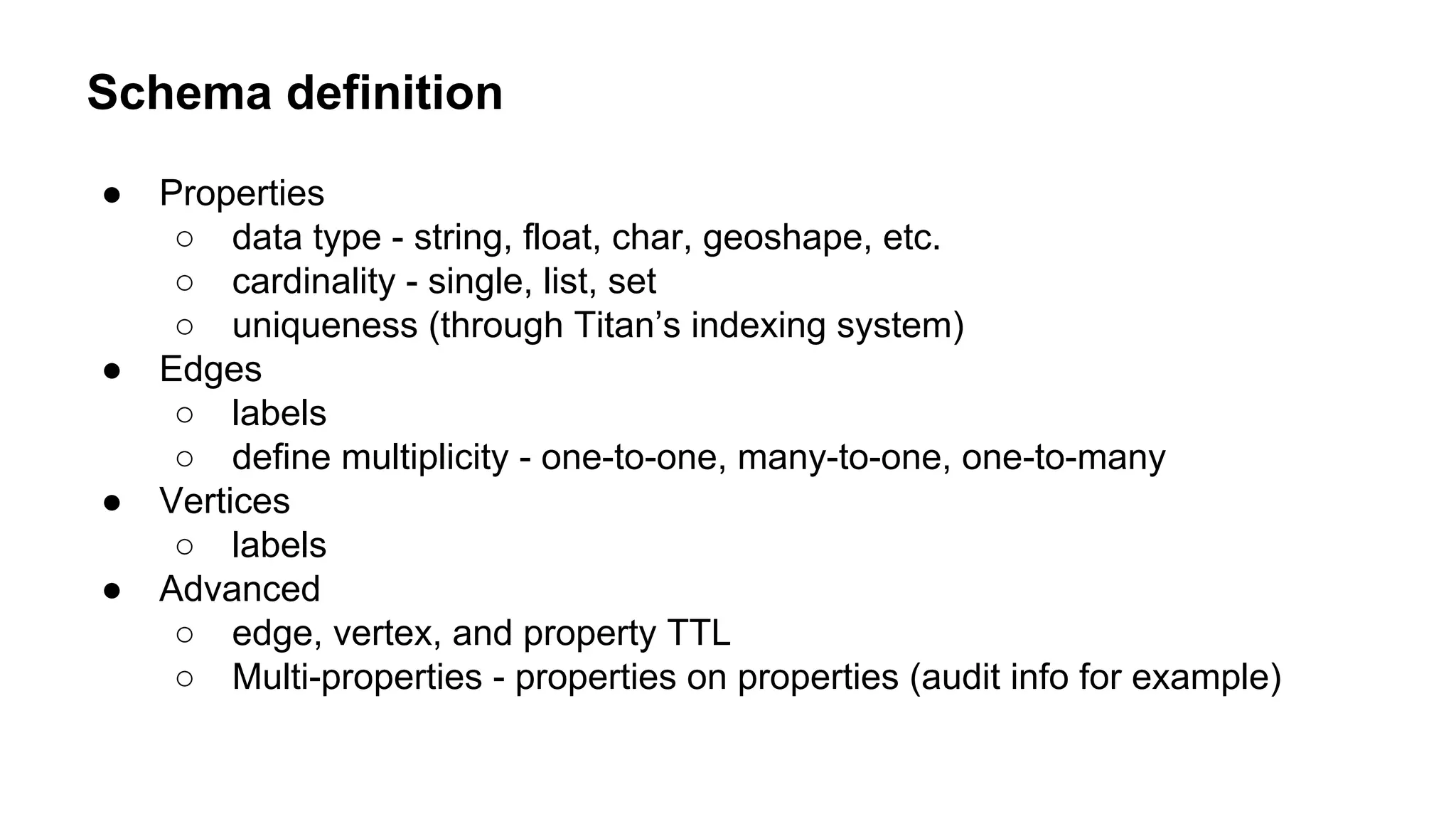 Schema definition
● Properties
○ data type - string, float, char, geoshape, etc.
○ cardinality - single, list, set
○ uniqueness (through Titan’s indexing system)
● Edges
○ labels
○ define multiplicity - one-to-one, many-to-one, one-to-many
● Vertices
○ labels
● Advanced
○ edge, vertex, and property TTL
○ Multi-properties - properties on properties (audit info for example)
 