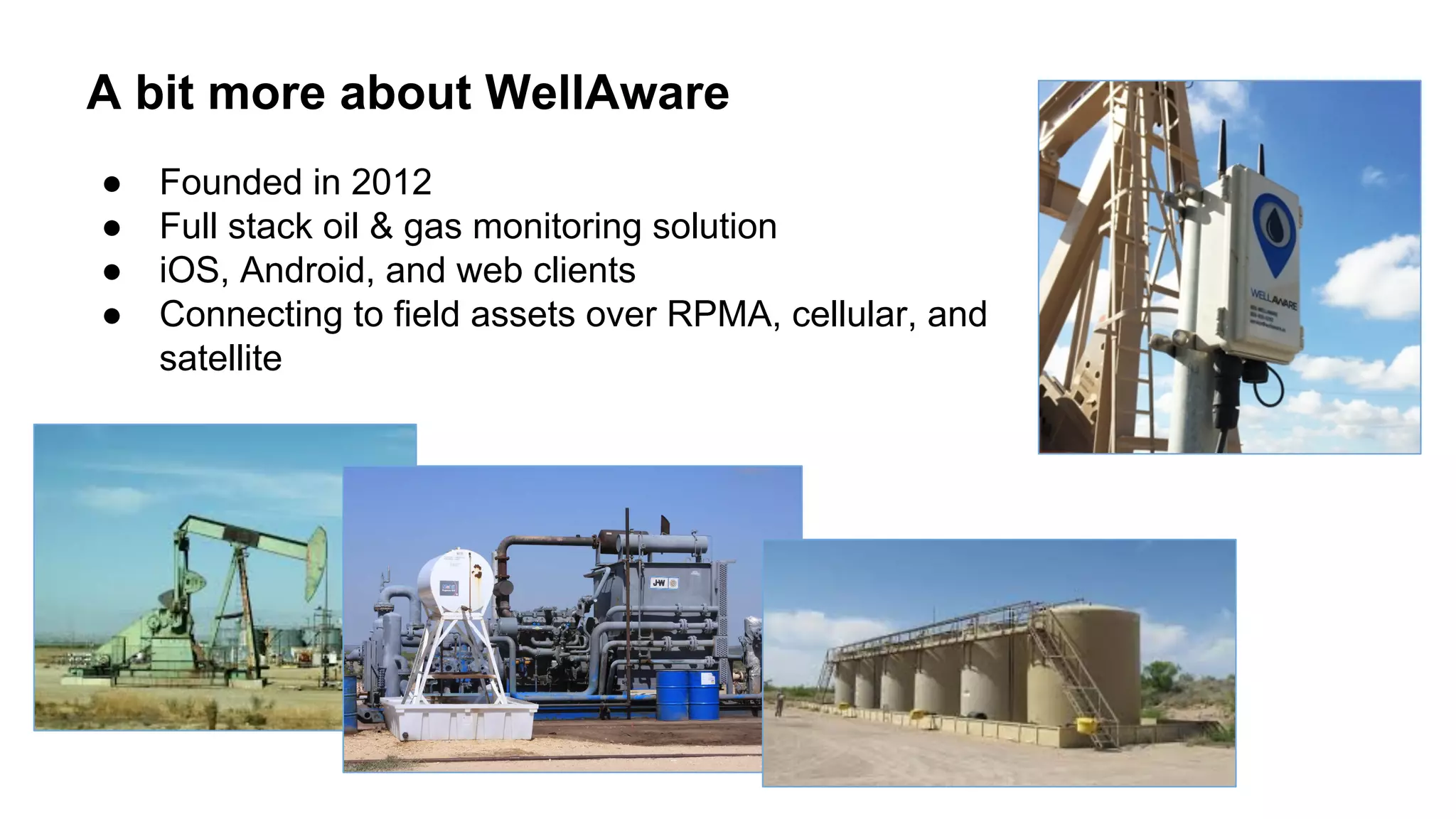 A bit more about WellAware
● Founded in 2012
● Full stack oil & gas monitoring solution
● iOS, Android, and web clients
● Connecting to field assets over RPMA, cellular, and
satellite
 
