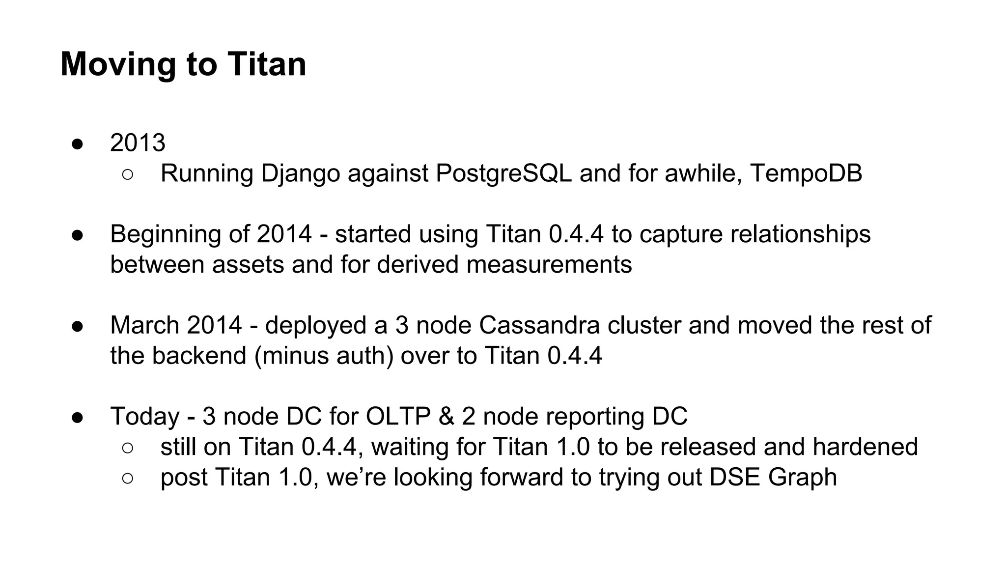 Moving to Titan
● 2013
○ Running Django against PostgreSQL and for awhile, TempoDB
● Beginning of 2014 - started using Titan 0.4.4 to capture relationships
between assets and for derived measurements
● March 2014 - deployed a 3 node Cassandra cluster and moved the rest of
the backend (minus auth) over to Titan 0.4.4
● Today - 3 node DC for OLTP & 2 node reporting DC
○ still on Titan 0.4.4, waiting for Titan 1.0 to be released and hardened
○ post Titan 1.0, we’re looking forward to trying out DSE Graph
 