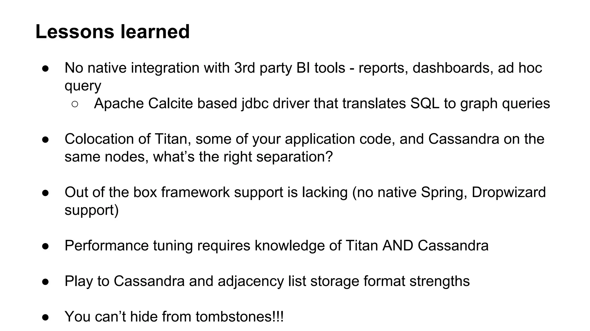 Lessons learned
● No native integration with 3rd party BI tools - reports, dashboards, ad hoc
query
○ Apache Calcite based jdbc driver that translates SQL to graph queries
● Colocation of Titan, some of your application code, and Cassandra on the
same nodes, what’s the right separation?
● Out of the box framework support is lacking (no native Spring, Dropwizard
support)
● Performance tuning requires knowledge of Titan AND Cassandra
● Play to Cassandra and adjacency list storage format strengths
● You can’t hide from tombstones!!!
 