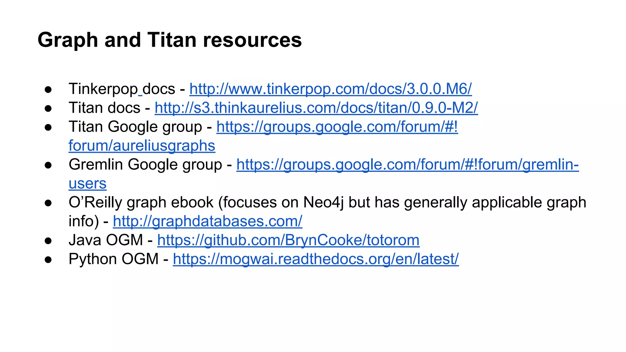 Graph and Titan resources
● Tinkerpop docs - http://www.tinkerpop.com/docs/3.0.0.M6/
● Titan docs - http://s3.thinkaurelius.com/docs/titan/0.9.0-M2/
● Titan Google group - https://groups.google.com/forum/#!
forum/aureliusgraphs
● Gremlin Google group - https://groups.google.com/forum/#!forum/gremlin-
users
● O’Reilly graph ebook (focuses on Neo4j but has generally applicable graph
info) - http://graphdatabases.com/
● Java OGM - https://github.com/BrynCooke/totorom
● Python OGM - https://mogwai.readthedocs.org/en/latest/
 