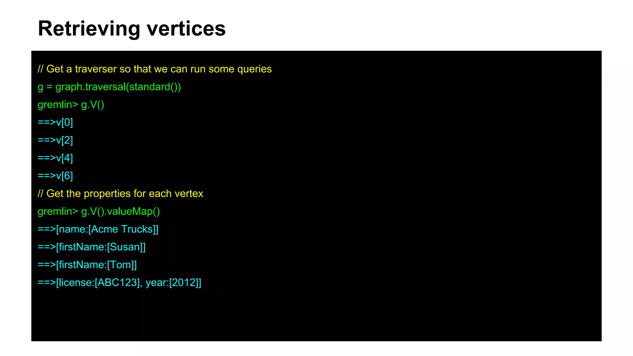 Retrieving vertices
// Get a traverser so that we can run some queries
g = graph.traversal(standard())
gremlin> g.V()
==>v[0]
==>v[2]
==>v[4]
==>v[6]
// Get the properties for each vertex
gremlin> g.V().valueMap()
==>[name:[Acme Trucks]]
==>[firstName:[Susan]]
==>[firstName:[Tom]]
==>[license:[ABC123], year:[2012]]
 