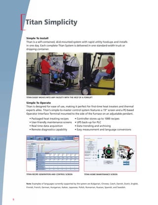 Titan Simplicity

    Simple To Install
    Titan is a self-contained, skid-mounted system with rapid utility hookups and installs
    in one day. Each complete Titan System is delivered in one standard-width truck or
    shipping container.




    TITAN EASILY MOVES INTO ANY FACILITY WITH THE HELP OF A FORKLIFT

    Simple To Operate
    Titan is designed for ease of use, making it perfect for first-time heat treaters and thermal
    experts alike. Titan’s simple-to-master control system features a 19” screen and a PC-based
    Operator Interface Terminal mounted to the side of the furnace on an adjustable pendant.
       • Packaged heat treating recipes               • Controller stores up to 1000 recipes
       • User-friendly maintenance screens            • UPS back-up for PLC
       • Real time data acquisition                   • Data trending and archiving
       • Remote diagnostics capability                • Easy measurement and language conversions




    TITAN RECIPE GENERATION AND CONTROL SCREEN                 TITAN HOME MAINTENANCE SCREEN



    Note: Examples of languages currently supported by the system are Bulgarian, Chinese, Czech, Danish, Dutch, English,
    Finnish, French, German, Hungarian, Italian, Japanese, Polish, Romanian, Russian, Spanish, and Swedish.




6
 